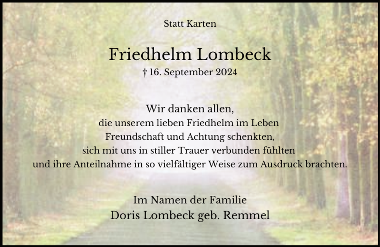 <p>Statt Karten</p><p>Friedhelm Lombeck<br />† 16. September 2024</p><p>Wir danken allen,<br />die unserem lieben Friedhelm im Leben<br />Freundschaft und Achtung schenkten,<br />sich mit uns in stiller Trauer verbunden fühlten<br />und ihre Anteilnahme in so vielfältiger Weise zum Ausdruck brachten.</p><p>Im Namen der Familie</p><p>Doris Lombeck geb. Remmel</p>