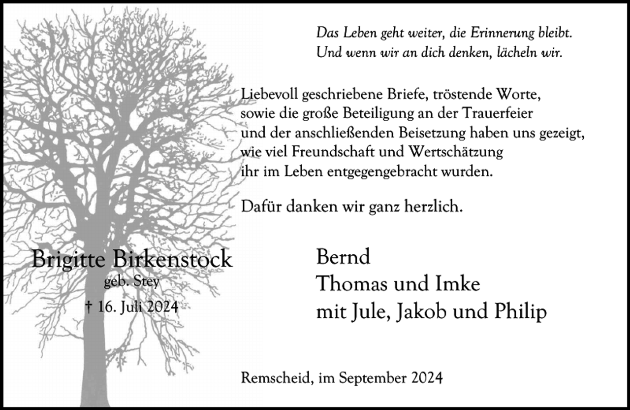<p>Das Leben geht weiter, die Erinnerung bleibt.<br />Und wenn wir an dich denken, lächeln wir.<br />Liebevoll geschriebene Briefe, tröstende Worte,<br />sowie die große Beteiligung an der Trauerfeier<br />und der anschließenden Beisetzung haben uns gezeigt,<br />wie viel Freundschaft und Wertschätzung<br />ihr im Leben entgegengebracht wurden.</p><p>Dafür danken wir ganz herzlich.</p><p>Brigitte Birkenstock<br />geb. Stey</p><p>† 16. Juli 2024</p><p>Bernd<br />Thomas und Imke<br />mit Jule, Jakob und Philip<br />Remscheid, im September 2024</p>