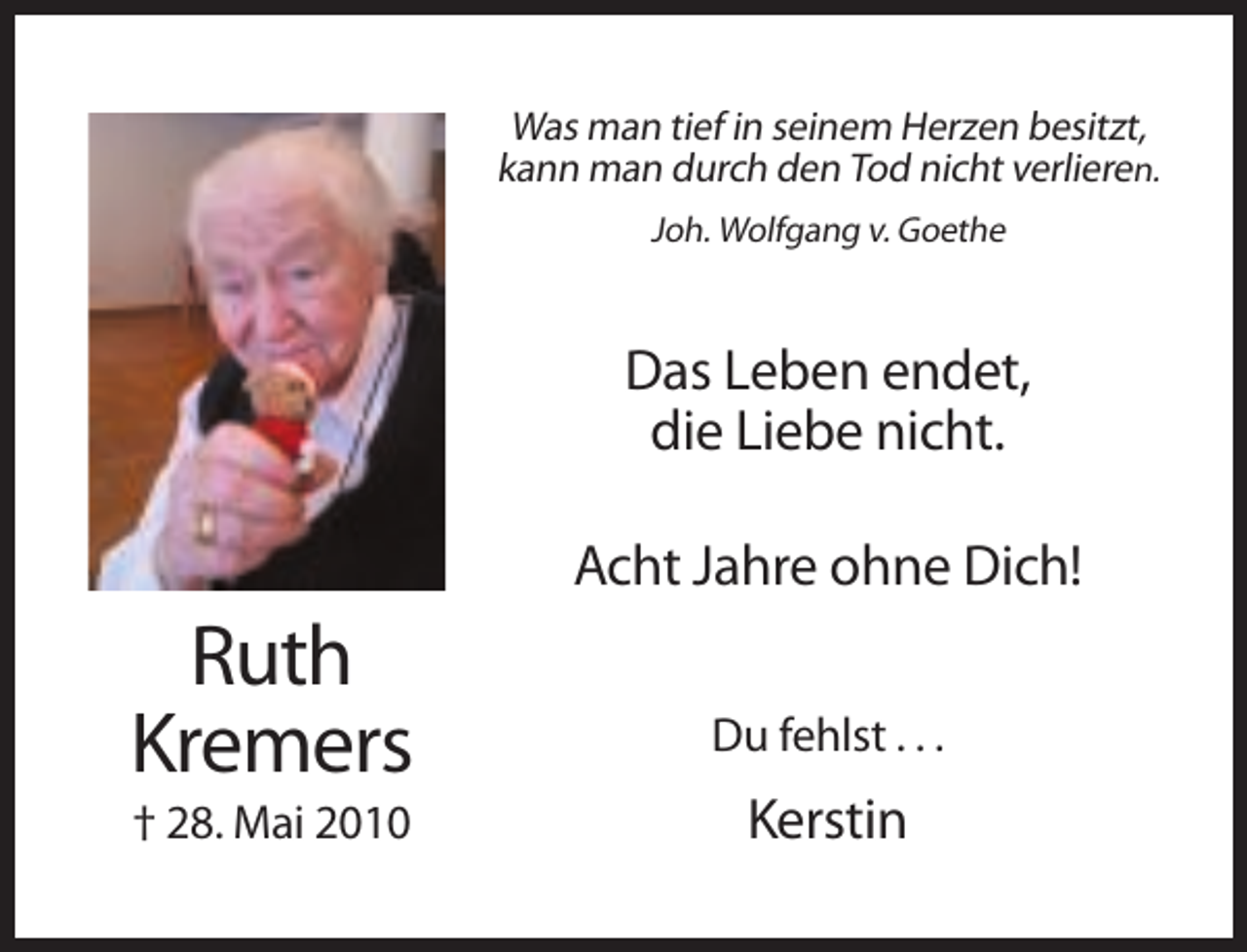 <p>Was man tief in seinem Herzen besitzt,<br />kann man durch den Tod nicht verlieren.<br />Joh. Wolfgang v. Goethe</p><p>Das Leben endet,<br />die Liebe nicht.<br />Acht Jahre ohne Dich!</p><p>Ruth<br />Kremers<br />† 28. Mai 2010</p><p>Du fehlst . . .</p><p>Kerstin</p>