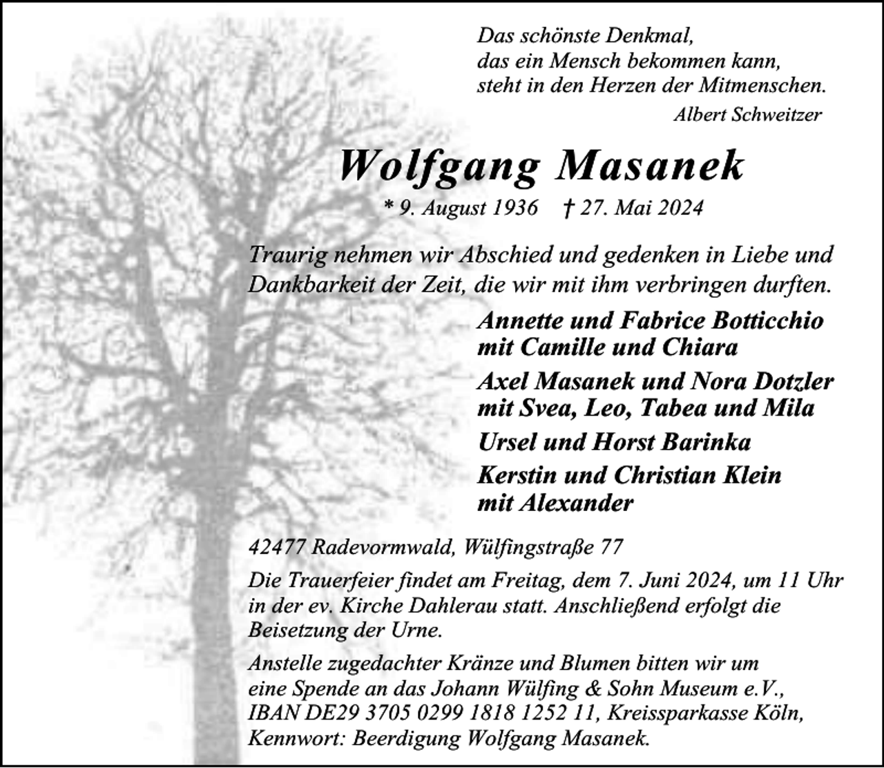 <p>Das schönste Denkmal,<br />das ein Mensch bekommen kann,<br />steht in den Herzen der Mitmenschen.<br />Albert Schweitzer</p><p>Wolfgang Masanek<br />* 9. August 1936</p><p>† 27. Mai 2024</p><p>Traurig nehmen wir Abschied und gedenken in Liebe und<br />Dankbarkeit der Zeit, die wir mit ihm verbringen durften.<br />Annette und Fabrice Botticchio<br />mit Camille und Chiara<br />Axel Masanek und Nora Dotzler<br />mit Svea, Leo, Tabea und Mila<br />Ursel und Horst Barinka<br />Kerstin und Christian Klein<br />mit Alexander<br />42477 Radevormwald, Wülfingstraße 77<br />Die Trauerfeier findet am Freitag, dem 7. Juni 2024, um 11 Uhr<br />in der ev. Kirche Dahlerau statt. Anschließend erfolgt die<br />Beisetzung der Urne.<br />Anstelle zugedachter Kränze und Blumen bitten wir um<br />eine Spende an das Johann Wülfing &amp; Sohn Museum e.V.,<br />IBAN DE29 3705 0299 1818 1252 11, Kreissparkasse Köln,<br />Kennwort: Beerdigung Wolfgang Masanek.</p>