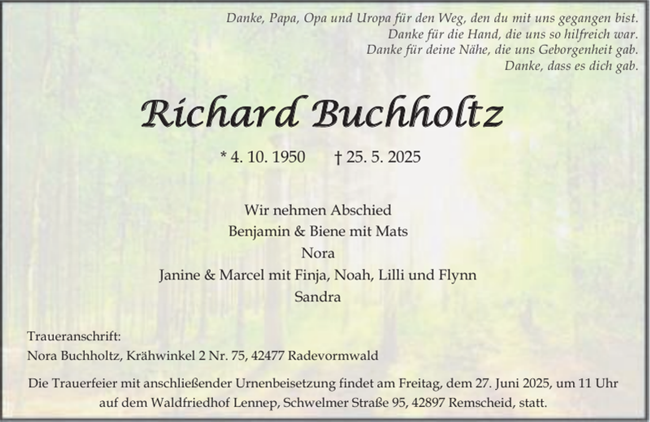 <p>Danke, Papa, Opa und Uropa für den Weg, den du mit uns gegangen bist.<br />Danke für die Hand, die uns so hilfreich war.<br />Danke für deine Nähe, die uns Geborgenheit gab.<br />Danke, dass es dich gab.</p><p>Richard Buchholtz<br />* 4. 10. 1950</p><p>† 25. 5. 2025</p><p>Wir nehmen Abschied<br />Benjamin &amp; Biene mit Mats<br />Nora<br />Janine &amp; Marcel mit Finja, Noah, Lilli und Flynn<br />Sandra<br />Traueranschrift:<br />Nora Buchholtz, Krähwinkel 2 Nr. 75, 42477 Radevormwald<br />Die Trauerfeier mit anschließender Urnenbeisetzung findet am Freitag, dem 27. Juni 2025, um 11 Uhr<br />auf dem Waldfriedhof Lennep, Schwelmer Straße 95, 42897 Remscheid, statt.</p>