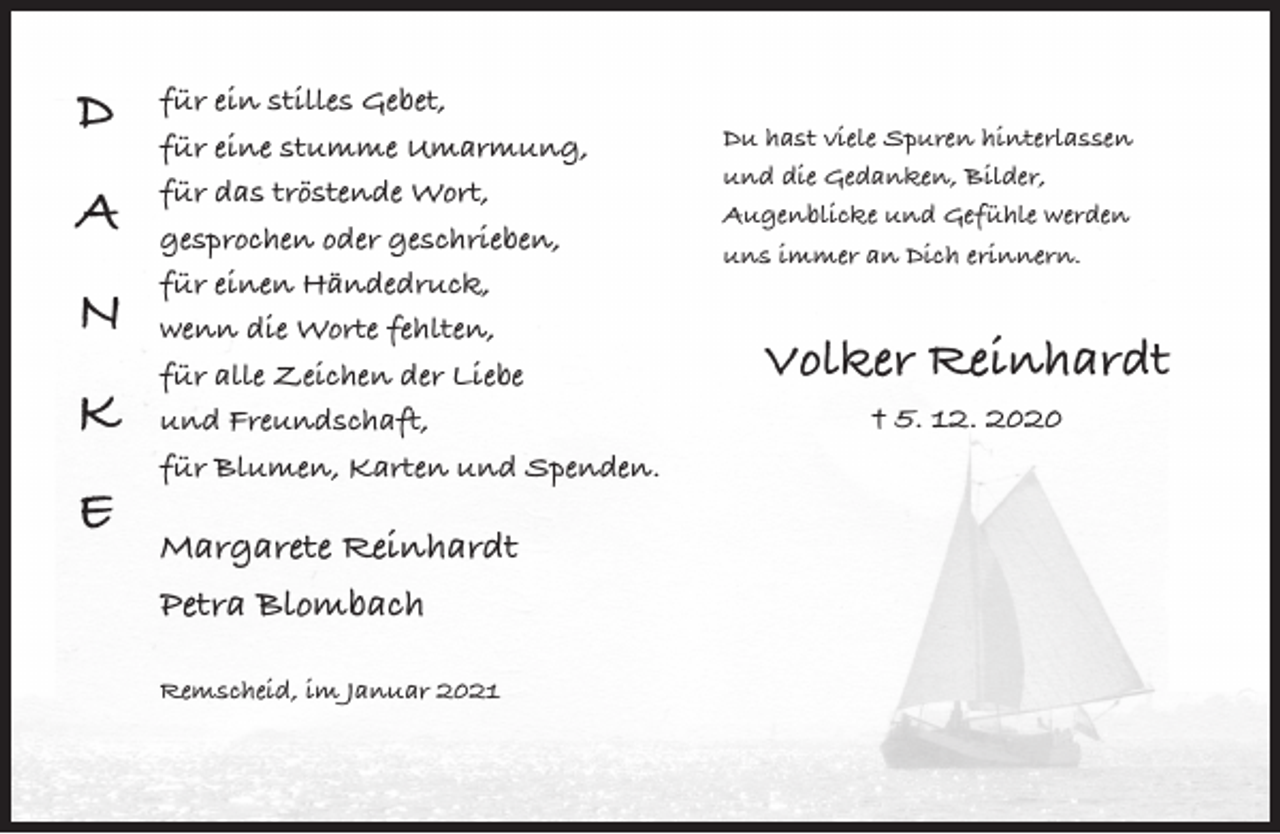 <p>D<br />A<br />N<br />K<br />E</p><p>für ein stilles Gebet,<br />für eine stumme Umarmung,<br />für das tröstende Wort,<br />gesprochen oder geschrieben,<br />für einen Händedruck,<br />wenn die Worte fehlten,<br />für alle Zeichen der Liebe<br />und Freundschaft,<br />für Blumen, Karten und Spenden.</p><p>Margarete Reinhardt<br />Petra Blombach<br />Remscheid, im Januar 2021</p><p>Du hast viele Spuren hinterlassen<br />und die Gedanken, Bilder,<br />Augenblicke und Gefühle werden<br />uns immer an Dich erinnern.</p><p>Volker Reinhardt<br />† 5. 12. 2020</p>