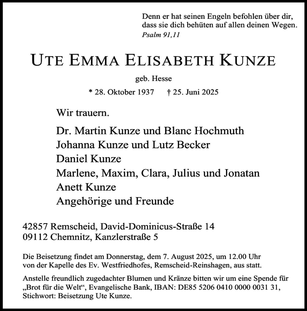 <p>Denn er hat seinen Engeln befohlen über dir,<br />dass sie dich behüten auf allen deinen Wegen.<br />Psalm 91,11</p><p>U TE E MMA E LISABETH K UNZE<br />geb. Hesse<br />* 28. Oktober 1937</p><p>† 25. Juni 2025</p><p>Wir trauern.</p><p>Dr. Martin Kunze und Blanc Hochmuth<br />Johanna Kunze und Lutz Becker<br />Daniel Kunze<br />Marlene, Maxim, Clara, Julius und Jonatan<br />Anett Kunze<br />Angehörige und Freunde<br />42857 Remscheid, David-Dominicus-Straße 14<br />09112 Chemnitz, Kanzlerstraße 5<br />Die Beisetzung findet am Donnerstag, dem 7. August 2025, um 12.00 Uhr<br />von der Kapelle des Ev. Westfriedhofes, Remscheid-Reinshagen, aus statt.<br />Anstelle freundlich zugedachter Blumen und Kränze bitten wir um eine Spende für<br />„Brot für die Welt“, Evangelische Bank, IBAN: DE8206 0410,<br />Stichwort: Beisetzung Ute Kunze.</p>