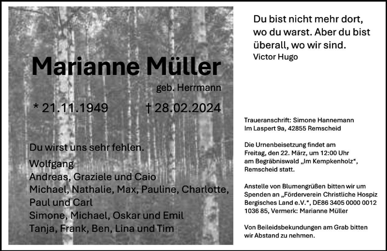 <p>Marianne Müller</p><p>Du bist nicht mehr dort,<br />wo du warst. Aber du bist<br />überall, wo wir sind.</p><p>Victor Hugo</p><p>geb. Herrmann</p><p>* 21.11.1949</p><p>† 28.02.2024</p><p>Du wirst uns sehr fehlen.<br />Wolfgang<br />Andreas, Graziele und Caio<br />Michael, Nathalie, Max, Pauline, Charlotte,<br />Paul und Carl<br />Simone, Michael, Oskar und Emil<br />Tanja, Frank, Ben, Lina und Tim</p><p>Traueranschrift: Simone Hannemann<br />Im Laspert 9a, 42855 Remscheid<br />Die Urnenbeisetzung findet am<br />Freitag, den 22. März, um 12:00 Uhr<br />am Begräbniswald „Im Kempkenholz“,<br />Remscheid statt.<br />Anstelle von Blumengrüßen bitten wir um<br />Spenden an „Förderverein Christliche Hospiz<br />Bergisches Land e.V.“, DE86 3405 0012<br />1036 85, Vermerk: Marianne Müller<br />Von Beileidsbekundungen am Grab bitten<br />wir Abstand zu nehmen.</p>