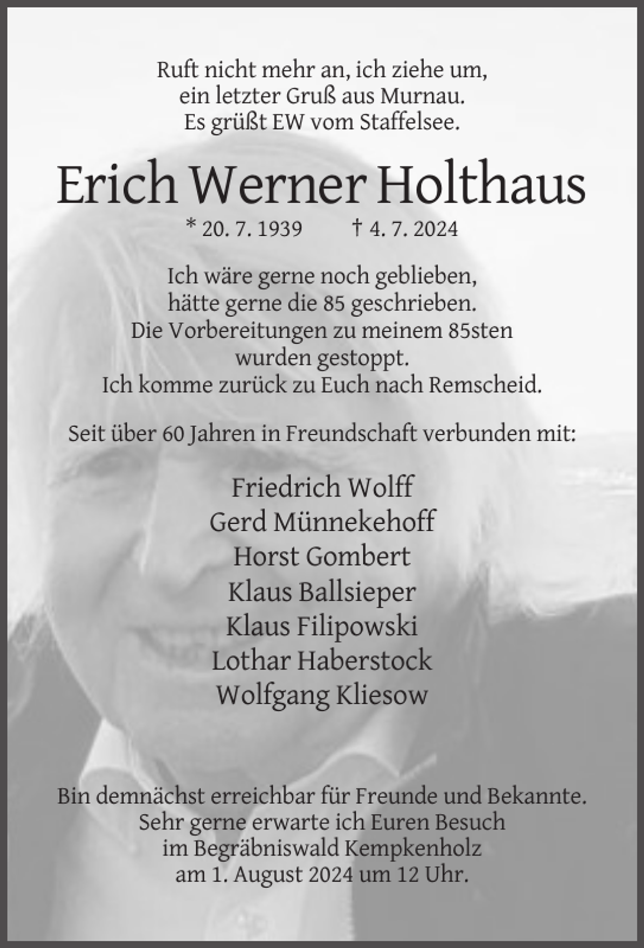 <p>Ruft nicht mehr an, ich ziehe um,<br />ein letzter Gruß aus Murnau.<br />Es grüßt EW vom Staffelsee.</p>
<p>Erich Werner Holthaus<br />* 20. 7. 1939</p>
<p>† 4. 7. 2024</p>
<p>Ich wäre gerne noch geblieben,<br />hätte gerne die 85 geschrieben.<br />Die Vorbereitungen zu meinem 85sten<br />wurden gestoppt.<br />Ich komme zurück zu Euch nach Remscheid.<br />Seit über 60 Jahren in Freundschaft verbunden mit:</p>
<p>Friedrich Wolff<br />Gerd Münnekehoff<br />Horst Gombert<br />Klaus Ballsieper<br />Klaus Filipowski<br />Lothar Haberstock<br />Wolfgang Kliesow</p>
<p>Bin demnächst erreichbar für Freunde und Bekannte.<br />Sehr gerne erwarte ich Euren Besuch<br />im Begräbniswald Kempkenholz<br />am 1. August 2024 um 12 Uhr.</p>