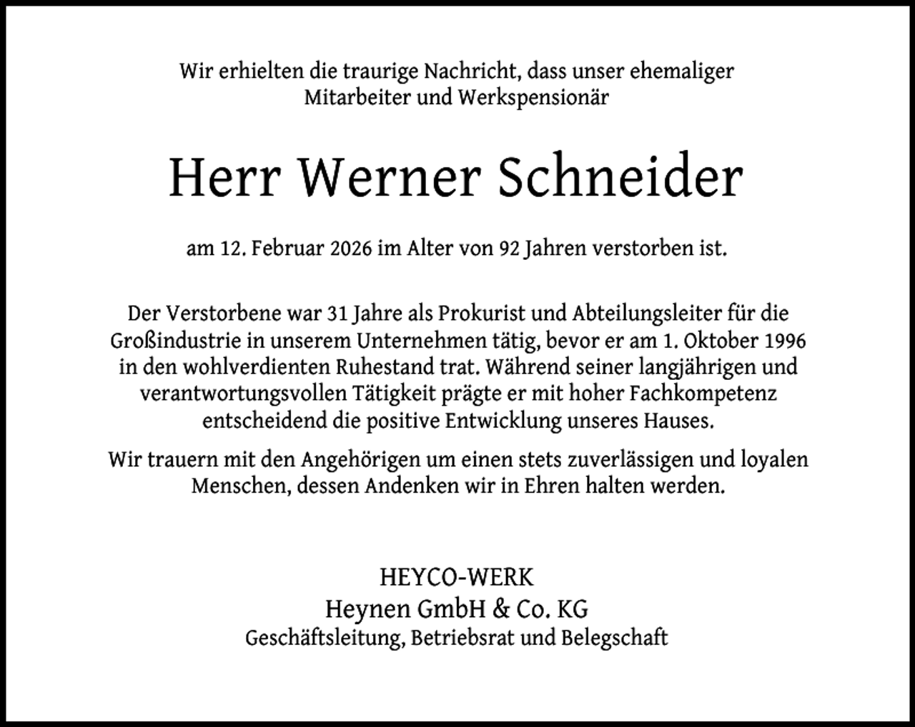 <p>Wir erhielten die traurige Nachricht, dass unser ehemaliger<br />Mitarbeiter und Werkspensionär</p><p>Herr Werner Schneider<br />am 12. Februar 2026 im Alter von 92 Jahren verstorben ist.<br />Der Verstorbene war 31 Jahre als Prokurist und Abteilungsleiter für die<br />Großindustrie in unserem Unternehmen tätig, bevor er am 1. Oktober 1996<br />in den wohlverdienten Ruhestand trat. Während seiner langjährigen und<br />verantwortungsvollen Tätigkeit prägte er mit hoher Fachkompetenz<br />entscheidend die positive Entwicklung unseres Hauses.<br />Wir trauern mit den Angehörigen um einen stets zuverlässigen und loyalen<br />Menschen, dessen Andenken wir in Ehren halten werden.</p><p>HEYCO-WERK<br />Heynen GmbH &amp; Co. KG</p><p>Geschäftsleitung, Betriebsrat und Belegschaft</p>