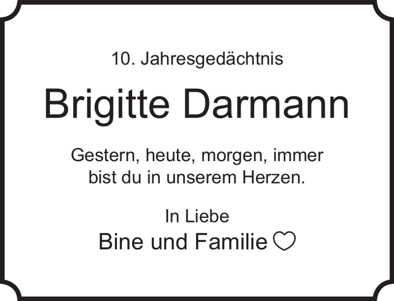 <p>10. Jahresgedächtnis</p><p>Brigitte Darmann<br />Gestern, heute, morgen, immer<br />bist du in unserem Herzen.<br />In Liebe</p><p>Bine und Familie </p>