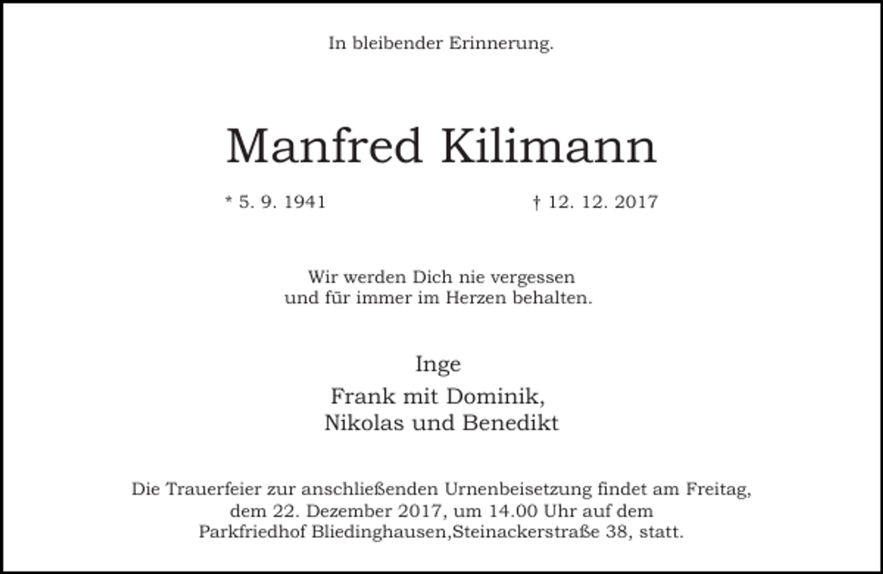 <p>In bleibender Erinnerung.</p><p>Manfred Kilimann<br />* 5. 9. 1941</p><p>† 12. 12. 2017</p><p>Wir werden Dich nie vergessen<br />und für immer im Herzen behalten.</p><p>Inge<br />Frank mit Dominik,<br />Nikolas und Benedikt<br />Die Trauerfeier zur anschließenden Urnenbeisetzung findet am Freitag,<br />dem 22. Dezember 2017, um 14.00 Uhr auf dem<br />Parkfriedhof Bliedinghausen,Steinackerstraße 38, statt.</p>