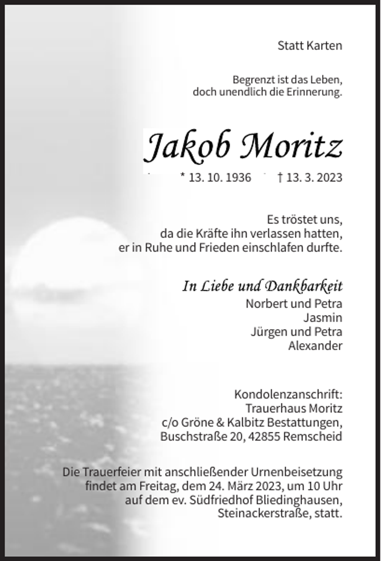 <p>Statt Karten<br />Begrenzt ist das Leben,<br />doch unendlich die Erinnerung.</p><p>* 13. 10. 1936</p><p>† 13. 3. 2023</p><p>Es tröstet uns,<br />da die Kräfte ihn verlassen hatten,<br />er in Ruhe und Frieden einschlafen durfte.</p><p>Norbert und Petra<br />Jasmin<br />Jürgen und Petra<br />Alexander</p><p>Kondolenzanschrift:<br />Trauerhaus Moritz<br />c/o Gröne &amp; Kalbitz Bestattungen,<br />Buschstraße 20, 42855 Remscheid<br />Die Trauerfeier mit anschließender Urnenbeisetzung<br />findet am Freitag, dem 24. März 2023, um 10 Uhr<br />auf dem ev. Südfriedhof Bliedinghausen,<br />Steinackerstraße, statt.</p>