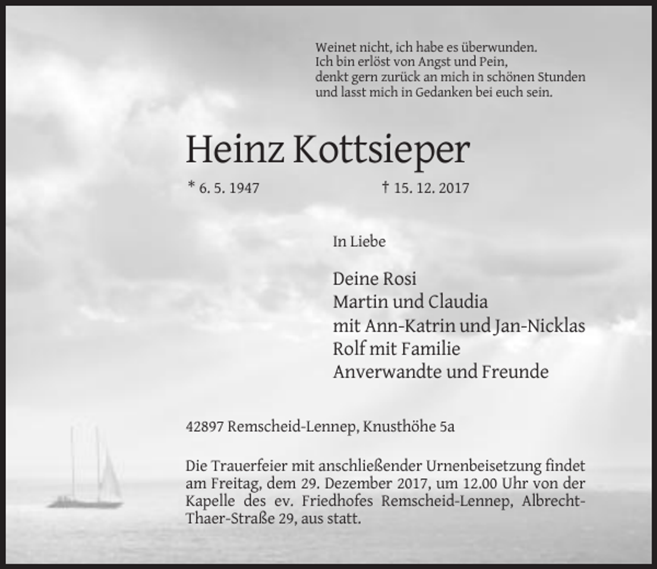 <p>Weinet nicht, ich habe es überwunden.<br />Ich bin erlöst von Angst und Pein,<br />denkt gern zurück an mich in schönen Stunden<br />und lasst mich in Gedanken bei euch sein.</p><p>Heinz Kottsieper<br />* 6. 5. 1947</p><p>† 15. 12. 2017</p><p>In Liebe</p><p>Deine Rosi<br />Martin und Claudia<br />mit Ann-Katrin und Jan-Nicklas<br />Rolf mit Familie<br />Anverwandte und Freunde<br />42897 Remscheid-Lennep, Knusthöhe 5a<br />Die Trauerfeier mit anschließender Urnenbeisetzung findet<br />am Freitag, dem 29. Dezember 2017, um 12.00 Uhr von der<br />Kapelle des ev. Friedhofes Remscheid-Lennep, AlbrechtThaer-Straße 29, aus statt.</p>