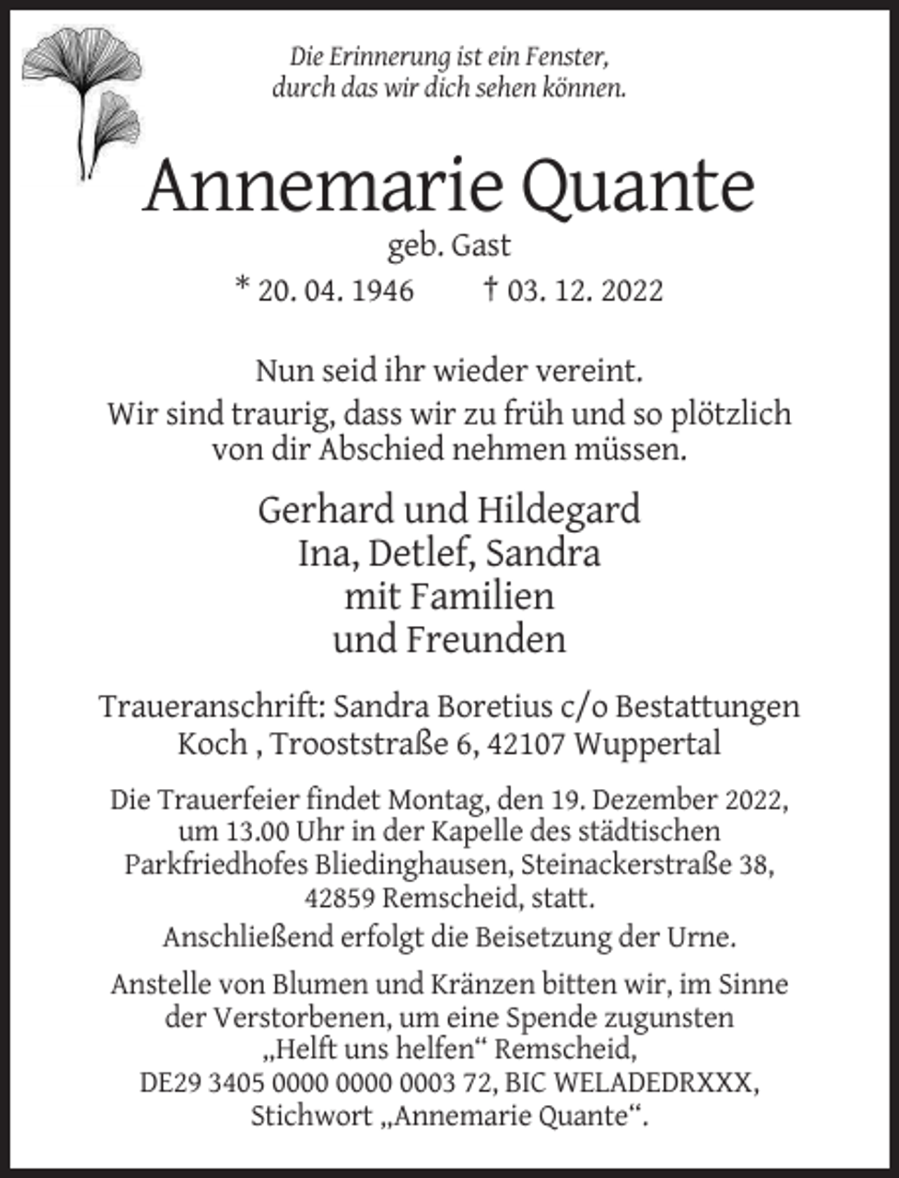 <p>Die Erinnerung ist ein Fenster,<br />durch das wir dich sehen können.</p><p>Annemarie Quante<br />geb. Gast<br />* 20. 04. 1946<br />† 03. 12. 2022<br />Nun seid ihr wieder vereint.<br />Wir sind traurig, dass wir zu früh und so plötzlich<br />von dir Abschied nehmen müssen.</p><p>Gerhard und Hildegard<br />Ina, Detlef, Sandra<br />mit Familien<br />und Freunden<br />Traueranschrift: Sandra Boretius c/o Bestattungen<br />Koch , Trooststraße 6, 42107 Wuppertal<br />Die Trauerfeier findet Montag, den 19. Dezember 2022,<br />um 13.00 Uhr in der Kapelle des städtischen<br />Parkfriedhofes Bliedinghausen, Steinackerstraße 38,<br />42859 Remscheid, statt.<br />Anschließend erfolgt die Beisetzung der Urne.<br />Anstelle von Blumen und Kränzen bitten wir, im Sinne<br />der Verstorbenen, um eine Spende zugunsten<br />„Helft uns helfen“ Remscheid,<br />DE29 3405 0003 72, BIC WELADEDRXXX,<br />Stichwort „Annemarie Quante“.</p>