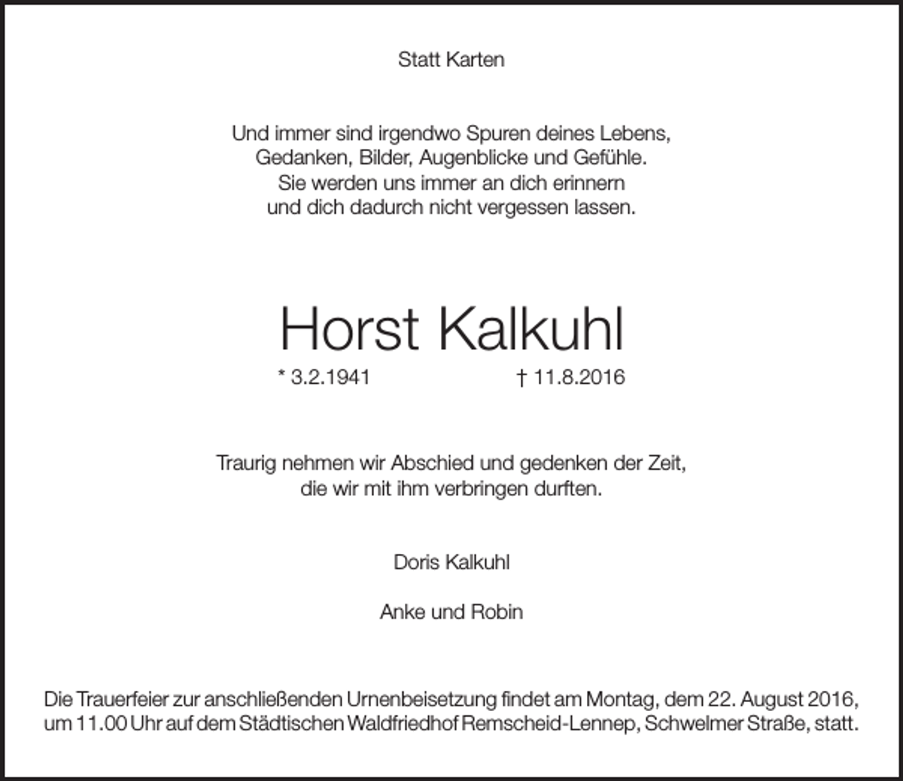 <p>Statt Karten<br />Und immer sind irgendwo Spuren deines Lebens,<br />Gedanken, Bilder, Augenblicke und Gefühle.<br />Sie werden uns immer an dich erinnern<br />und dich dadurch nicht vergessen lassen.</p><p>Horst Kalkuhl</p><p>* 3.2.1941</p><p>† 11.8.2016</p><p>Traurig nehmen wir Abschied und gedenken der Zeit,<br />die wir mit ihm verbringen durften.<br />Doris Kalkuhl<br />Anke und Robin</p><p>Die Trauerfeier zur anschließenden Urnenbeisetzung findet am Montag, dem 22. August 2016,<br />um 11.00 Uhr auf dem Städtischen Waldfriedhof Remscheid-Lennep, Schwelmer Straße, statt.</p>
