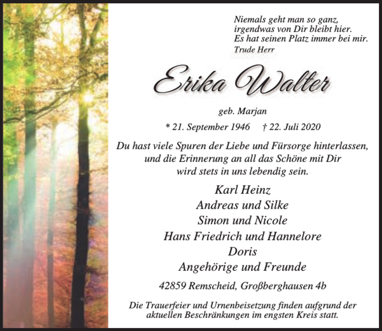 <p>Niemals geht man so ganz,<br />irgendwas von Dir bleibt hier.<br />Es hat seinen Platz immer bei mir.<br />Trude Herr</p><p>Erika Walter<br />geb. Marjan<br />* 21. September 1946</p><p>† 22. Juli 2020</p><p>Du hast viele Spuren der Liebe und Fürsorge hinterlassen,<br />und die Erinnerung an all das Schöne mit Dir<br />wird stets in uns lebendig sein.</p><p>Karl Heinz<br />Andreas und Silke<br />Simon und Nicole<br />Hans Friedrich und Hannelore<br />Doris<br />Angehörige und Freunde<br />42859 Remscheid, Großberghausen 4b<br />Die Trauerfeier und Urnenbeisetzung finden aufgrund der<br />aktuellen Beschränkungen im engsten Kreis statt.</p>