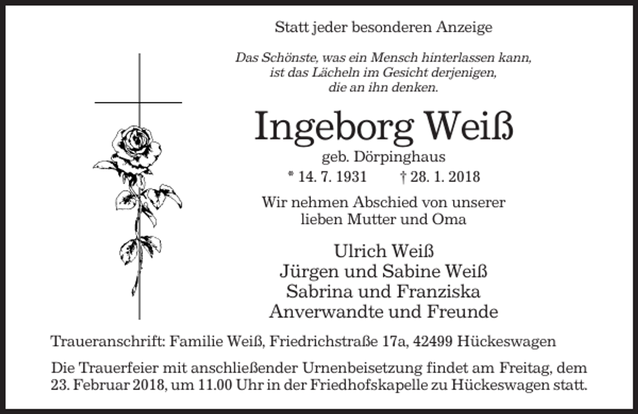 <p>Statt jeder besonderen Anzeige<br />Das Schönste, was ein Mensch hinterlassen kann,<br />ist das Lächeln im Gesicht derjenigen,<br />die an ihn denken.</p><p>Ingeborg Weiß<br />geb. Dörpinghaus<br />* 14. 7. 1931<br />† 28. 1. 2018<br />Wir nehmen Abschied von unserer<br />lieben Mutter und Oma</p><p>Ulrich Weiß<br />Jürgen und Sabine Weiß<br />Sabrina und Franziska<br />Anverwandte und Freunde<br />Traueranschrift: Familie Weiß, Friedrichstraße 17a, 42499 Hückeswagen<br />Die Trauerfeier mit anschließender Urnenbeisetzung findet am Freitag, dem<br />23. Februar 2018, um 11.00 Uhr in der Friedhofskapelle zu Hückeswagen statt.</p>