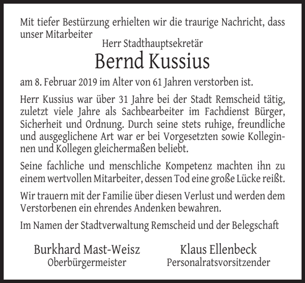<p>Mit tiefer Bestürzung erhielten wir die traurige Nachricht, dass<br />unser Mitarbeiter<br />Herr Stadthauptsekretär</p><p>Bernd Kussius</p><p>am 8. Februar 2019 im Alter von 61 Jahren verstorben ist.<br />Herr Kussius war über 31 Jahre bei der Stadt Remscheid tätig,<br />zuletzt viele Jahre als Sachbearbeiter im Fachdienst Bürger,<br />Sicherheit und Ordnung. Durch seine stets ruhige, freundliche<br />und ausgeglichene Art war er bei Vorgesetzten sowie Kolleginnen und Kollegen gleichermaßen beliebt.<br />Seine fachliche und menschliche Kompetenz machten ihn zu<br />einem wertvollen Mitarbeiter, dessen Tod eine große Lücke reißt.<br />Wir trauern mit der Familie über diesen Verlust und werden dem<br />Verstorbenen ein ehrendes Andenken bewahren.<br />Im Namen der Stadtverwaltung Remscheid und der Belegschaft</p><p>Burkhard Mast-Weisz<br />Oberbürgermeister</p><p>Klaus Ellenbeck</p><p>Personalratsvorsitzender</p>