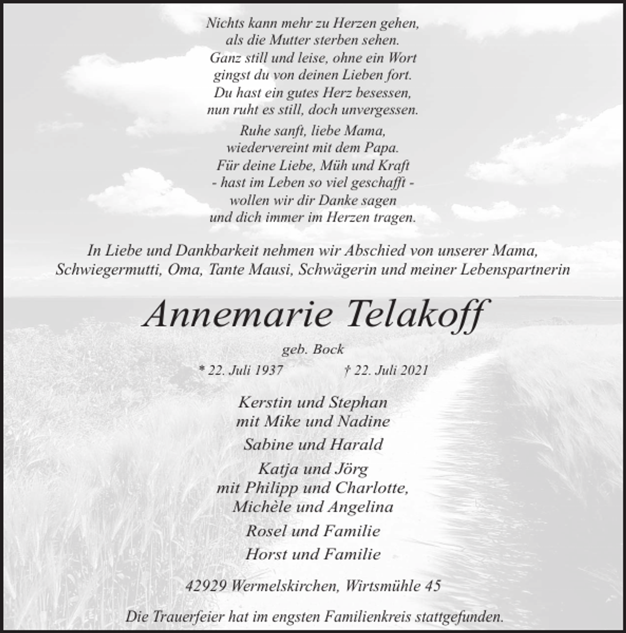 <p>Nichts kann mehr zu Herzen gehen,<br />als die Mutter sterben sehen.<br />Ganz still und leise, ohne ein Wort<br />gingst du von deinen Lieben fort.<br />Du hast ein gutes Herz besessen,<br />nun ruht es still, doch unvergessen.<br />Ruhe sanft, liebe Mama,<br />wiedervereint mit dem Papa.<br />Für deine Liebe, Müh und Kraft<br />- hast im Leben so viel geschafft wollen wir dir Danke sagen<br />und dich immer im Herzen tragen.</p><p>In Liebe und Dankbarkeit nehmen wir Abschied von unserer Mama,<br />Schwiegermutti, Oma, Tante Mausi, Schwägerin und meiner Lebenspartnerin</p><p>Annemarie Telakoff<br />geb. Bock<br />* 22. Juli 1937<br />† 22. Juli 2021</p><p>Kerstin und Stephan<br />mit Mike und Nadine<br />Sabine und Harald<br />Katja und Jörg<br />mit Philipp und Charlotte,<br />Michèle und Angelina<br />Rosel und Familie<br />Horst und Familie</p><p>42929 Wermelskirchen, Wirtsmühle 45<br />Die Trauerfeier hat im engsten Familienkreis stattgefunden.</p>