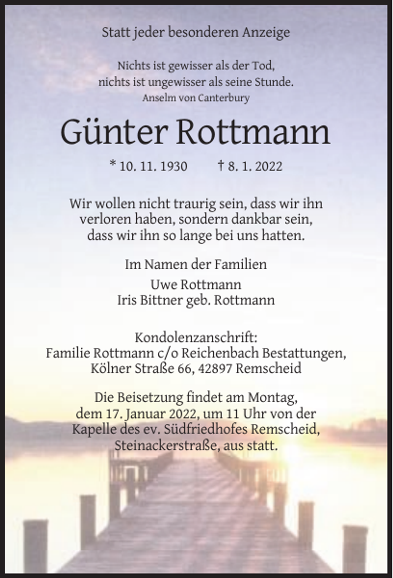 <p>Statt jeder besonderen Anzeige<br />Nichts ist gewisser als der Tod,<br />nichts ist ungewisser als seine Stunde.<br />Anselm von Canterbury</p><p>Günter Rottmann<br />* 10. 11. 1930</p><p>† 8. 1. 2022</p><p>Wir wollen nicht traurig sein, dass wir ihn<br />verloren haben, sondern dankbar sein,<br />dass wir ihn so lange bei uns hatten.<br />Im Namen der Familien<br />Uwe Rottmann<br />Iris Bittner geb. Rottmann<br />Kondolenzanschrift:<br />Familie Rottmann c/o Reichenbach Bestattungen,<br />Kölner Straße 66, 42897 Remscheid<br />Die Beisetzung findet am Montag,<br />dem 17. Januar 2022, um 11 Uhr von der<br />Kapelle des ev. Südfriedhofes Remscheid,<br />Steinackerstraße, aus statt.</p>