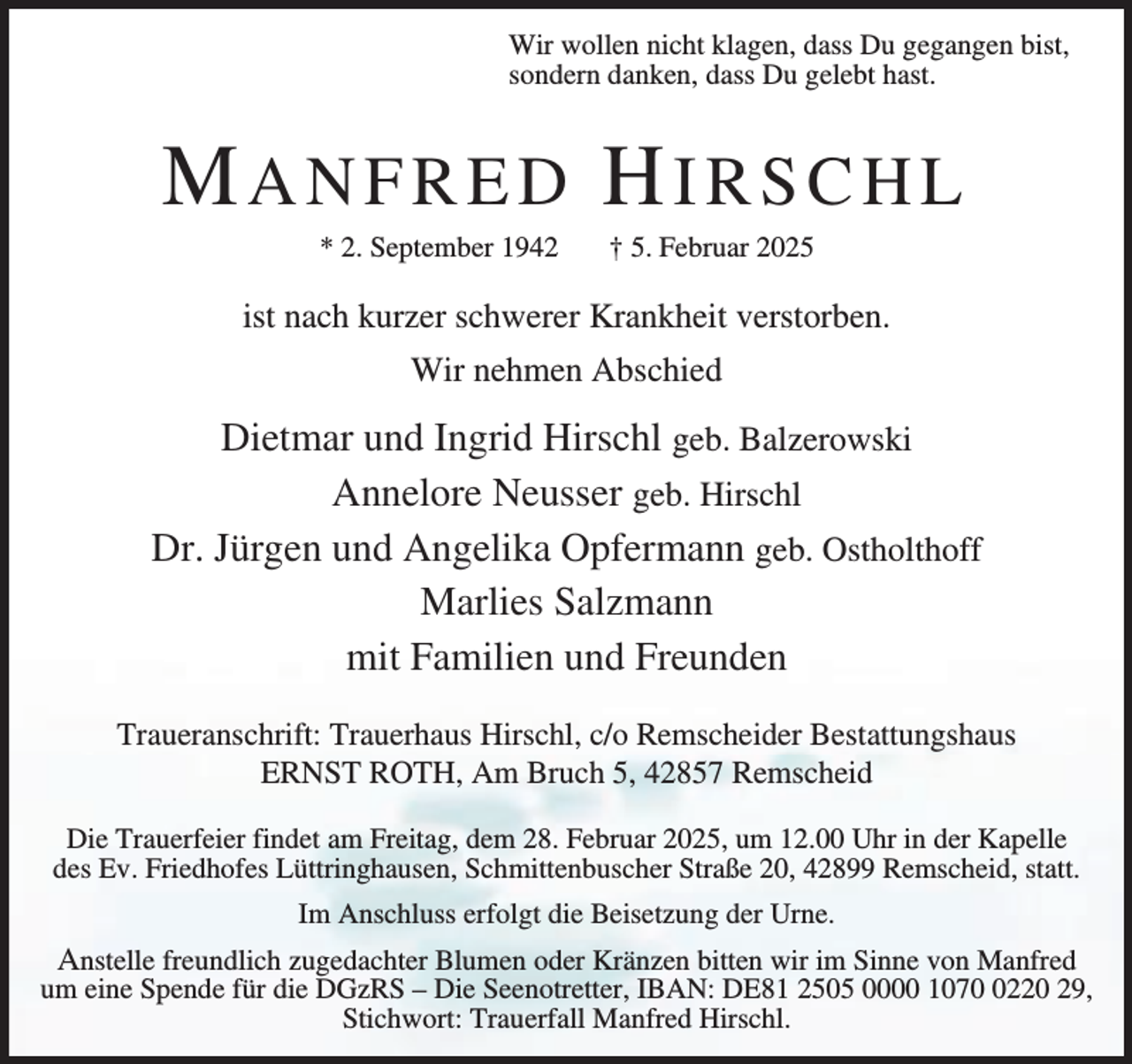 <p>Wir wollen nicht klagen, dass Du gegangen bist,<br />sondern danken, dass Du gelebt hast.</p><p>MANFRED HIRSCHL<br />* 2. September 1942</p><p>† 5. Februar 2025</p><p>ist nach kurzer schwerer Krankheit verstorben.<br />Wir nehmen Abschied</p><p>Dietmar und Ingrid Hirschl geb. Balzerowski<br />Annelore Neusser geb. Hirschl<br />Dr. Jürgen und Angelika Opfermann geb. Ostholthoff<br />Marlies Salzmann<br />mit Familien und Freunden<br />Traueranschrift: Trauerhaus Hirschl, c/o Remscheider Bestattungshaus<br />ERNST ROTH, Am Bruch 5, 42857 Remscheid<br />Die Trauerfeier findet am Freitag, dem 28. Februar 2025, um 12.00 Uhr in der Kapelle<br />des Ev. Friedhofes Lüttringhausen, Schmittenbuscher Straße 20, 42899 Remscheid, statt.<br />Im Anschluss erfolgt die Beisetzung der Urne.</p><p>Anstelle freundlich zugedachter Blumen oder Kränzen bitten wir im Sinne von Manfred<br />um eine Spende für die DGzRS – Die Seenotretter, IBAN: DE81 2505 0000 107220 29,<br />Stichwort: Trauerfall Manfred Hirschl.</p>