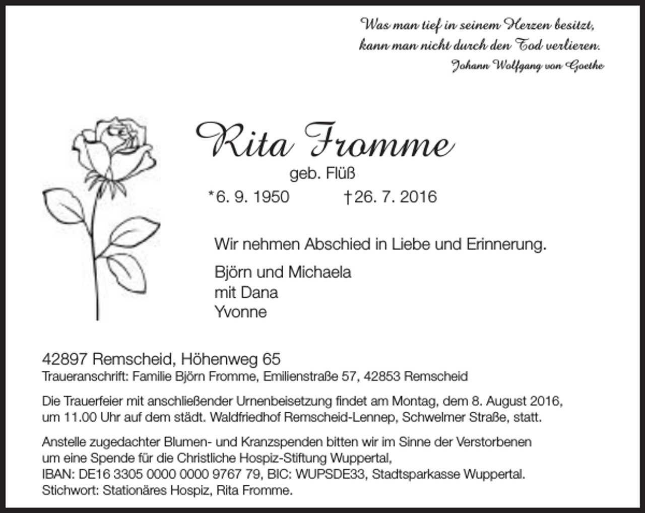 <p>Was man tief in seinem Herzen besitzt,<br />kann man nicht durch den Tod verlieren.<br />Johann Wolfgang von Goethe</p><p>Rita Fromme<br />* 6. 9. 1950</p><p>geb. Flüß<br />† 26. 7. 2016</p><p>Wir nehmen Abschied in Liebe und Erinnerung.<br />Björn und Michaela<br />mit Dana<br />Yvonne<br />42897 Remscheid, Höhenweg 65</p><p>Traueranschrift: Familie Björn Fromme, Emilienstraße 57, 42853 Remscheid</p><p>Die Trauerfeier mit anschließender Urnenbeisetzung findet am Montag, dem 8. August 2016,<br />um 11.00 Uhr auf dem städt. Waldfriedhof Remscheid-Lennep, Schwelmer Straße, statt.<br />Anstelle zugedachter Blumen- und Kranzspenden bitten wir im Sinne der Verstorbenen<br />um eine Spende für die Christliche Hospiz-Stiftung Wuppertal,<br />IBAN: DE16 3305 9769, BIC: WUPSDE33, Stadtsparkasse Wuppertal.<br />Stichwort: Stationäres Hospiz, Rita Fromme.</p>