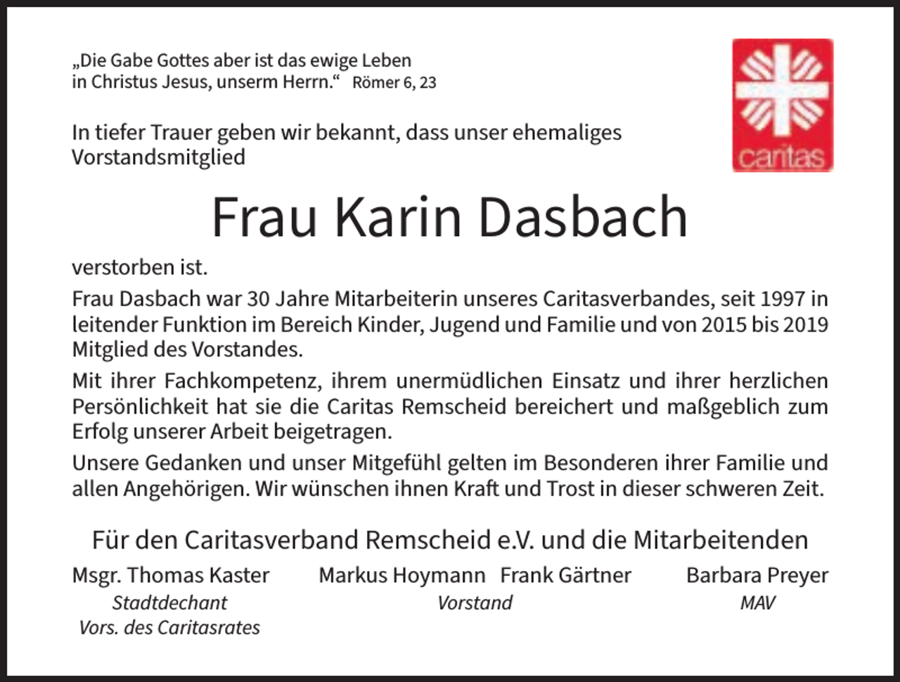 <p>„Die Gabe Gottes aber ist das ewige Leben<br />in Christus Jesus, unserm Herrn.“ Römer 6, 23</p><p>In tiefer Trauer geben wir bekannt, dass unser ehemaliges<br />Vorstandsmitglied</p><p>Frau Karin Dasbach</p><p>verstorben ist.<br />Frau Dasbach war 30 Jahre Mitarbeiterin unseres Caritasverbandes, seit 1997 in<br />leitender Funktion im Bereich Kinder, Jugend und Familie und von 2015 bis 2019<br />Mitglied des Vorstandes.<br />Mit ihrer Fachkompetenz, ihrem unermüdlichen Einsatz und ihrer herzlichen<br />Persönlichkeit hat sie die Caritas Remscheid bereichert und maßgeblich zum<br />Erfolg unserer Arbeit beigetragen.<br />Unsere Gedanken und unser Mitgefühl gelten im Besonderen ihrer Familie und<br />allen Angehörigen. Wir wünschen ihnen Kraft und Trost in dieser schweren Zeit.</p><p>Für den Caritasverband Remscheid e.V. und die Mitarbeitenden<br />Msgr. Thomas Kaster</p><p>Markus Hoymann Frank Gärtner</p><p>Barbara Preyer</p>