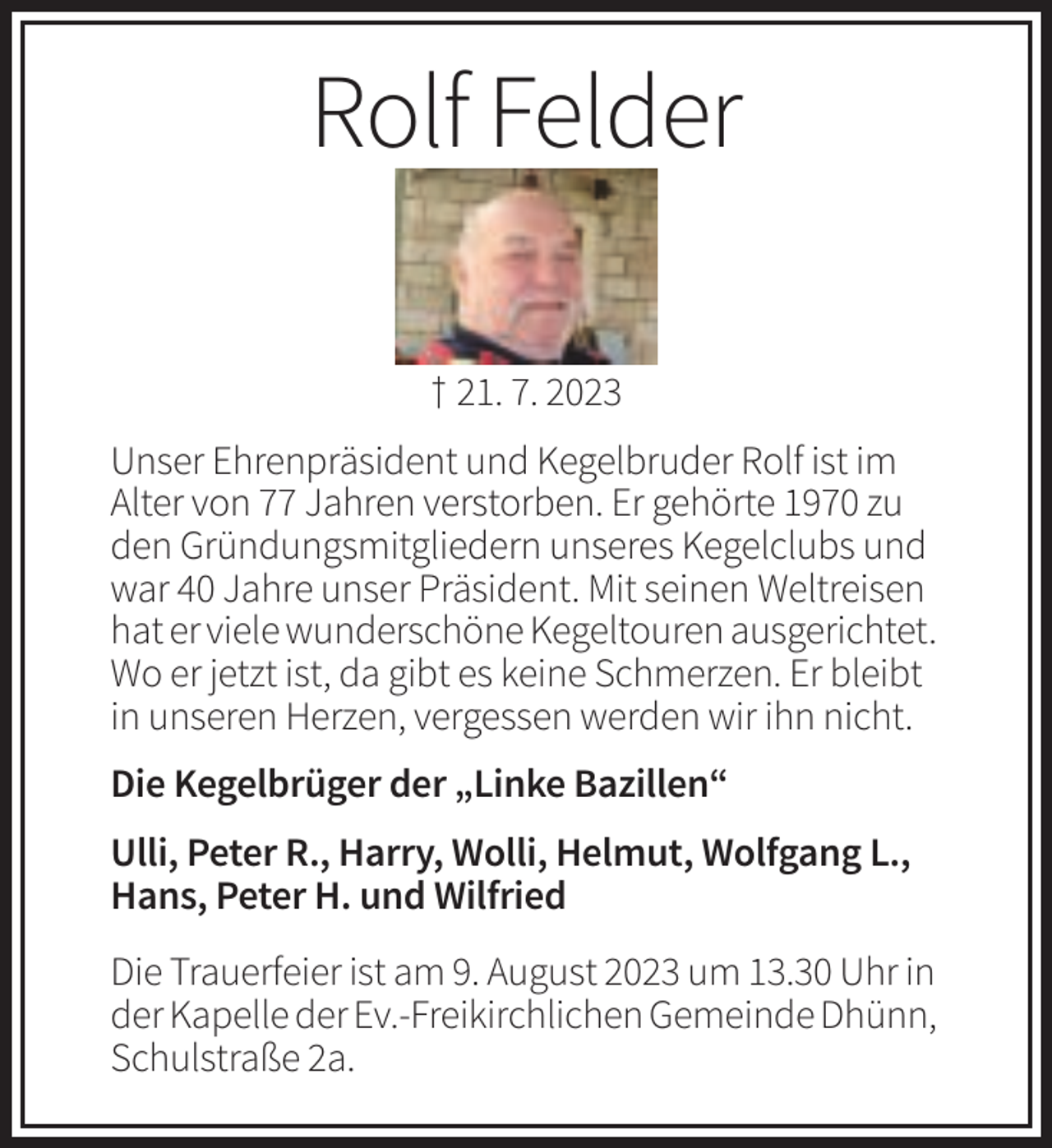 <p>Rolf Felder<br />† 21. 7. 2023<br />Unser Ehrenpräsident und Kegelbruder Rolf ist im<br />Alter von 77 Jahren verstorben. Er gehörte 1970 zu<br />den Gründungsmitgliedern unseres Kegelclubs und<br />war 40 Jahre unser Präsident. Mit seinen Weltreisen<br />hat er viele wunderschöne Kegeltouren ausgerichtet.<br />Wo er jetzt ist, da gibt es keine Schmerzen. Er bleibt<br />in unseren Herzen, vergessen werden wir ihn nicht.<br />Die Kegelbrüger der „Linke Bazillen“<br />Ulli, Peter R., Harry, Wolli, Helmut, Wolfgang L.,<br />Hans, Peter H. und Wilfried<br />Die Trauerfeier ist am 9. August 2023 um 13.30 Uhr in<br />der Kapelle der Ev.-Freikirchlichen Gemeinde Dhünn,<br />Schulstraße 2a.</p>