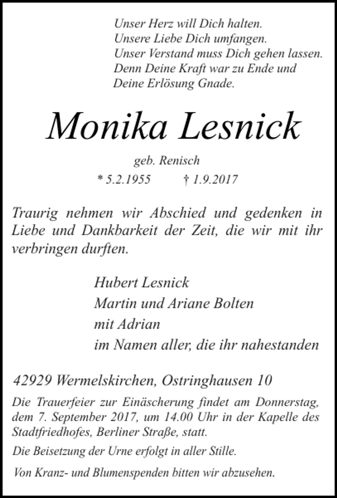 <p>Unser Herz will Dich halten.<br />Unsere Liebe Dich umfangen.<br />Unser Verstand muss Dich gehen lassen.<br />Denn Deine Kraft war zu Ende und<br />Deine Erlösung Gnade.</p><p>Monika Lesnick<br />geb. Renisch<br />* 5.2.1955<br />† 1.9.2017</p><p>Traurig nehmen wir Abschied und gedenken in<br />Liebe und Dankbarkeit der Zeit, die wir mit ihr<br />verbringen durften.<br />Hubert Lesnick<br />Martin und Ariane Bolten<br />mit Adrian<br />im Namen aller, die ihr nahestanden<br />42929 Wermelskirchen, Ostringhausen 10<br />Die Trauerfeier zur Einäscherung findet am Donnerstag,<br />dem 7. September 2017, um 14.00 Uhr in der Kapelle des<br />Stadtfriedhofes, Berliner Straße, statt.<br />Die Beisetzung der Urne erfolgt in aller Stille.<br />Von Kranz- und Blumenspenden bitten wir abzusehen.</p>