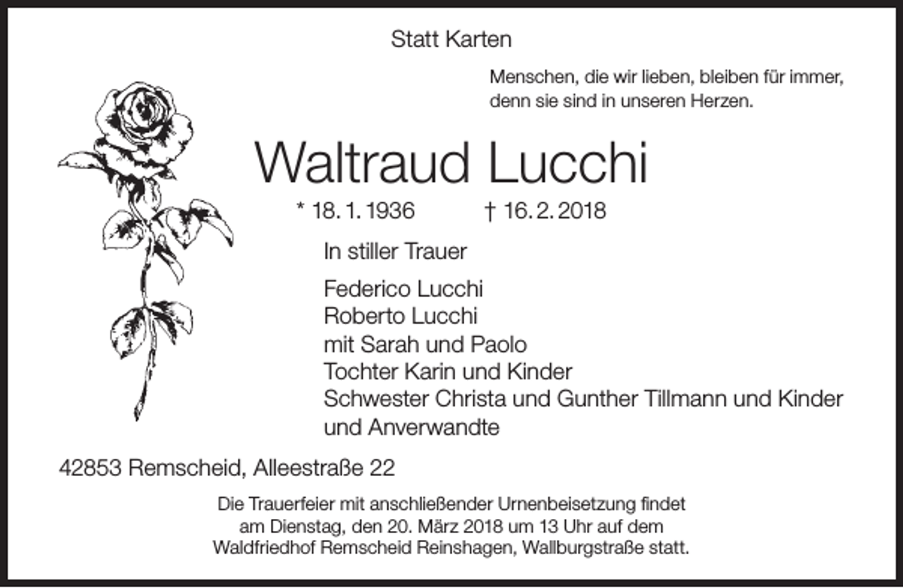 <p>Statt Karten<br />Menschen, die wir lieben, bleiben für immer,<br />denn sie sind in unseren Herzen.</p><p>Waltraud Lucchi<br />* 18. 1. 1936</p><p>† 16. 2. 2018</p><p>In stiller Trauer<br />Federico Lucchi<br />Roberto Lucchi<br />mit Sarah und Paolo<br />Tochter Karin und Kinder<br />Schwester Christa und Gunther Tillmann und Kinder<br />und Anverwandte<br />42853 Remscheid, Alleestraße 22<br />Die Trauerfeier mit anschließender Urnenbeisetzung ﬁndet<br />am Dienstag, den 20. März 2018 um 13 Uhr auf dem<br />Waldfriedhof Remscheid Reinshagen, Wallburgstraße statt.</p>