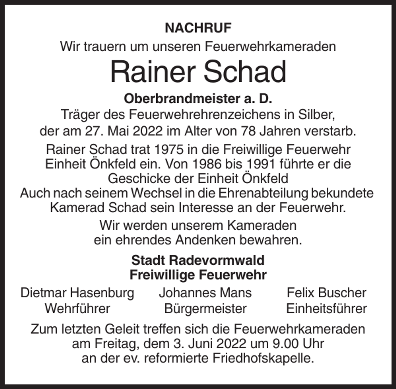 <p>NACHRUF<br />Wir trauern um unseren Feuerwehrkameraden</p><p>Rainer Schad<br />Oberbrandmeister a. D.<br />Träger des Feuerwehrehrenzeichens in Silber,<br />der am 27. Mai 2022 im Alter von 78 Jahren verstarb.<br />Rainer Schad trat 1975 in die Freiwillige Feuerwehr<br />Einheit Önkfeld ein. Von 1986 bis 1991 führte er die<br />Geschicke der Einheit Önkfeld<br />Auch nach seinem Wechsel in die Ehrenabteilung bekundete<br />Kamerad Schad sein Interesse an der Feuerwehr.<br />Wir werden unserem Kameraden<br />ein ehrendes Andenken bewahren.<br />Stadt Radevormwald<br />Freiwillige Feuerwehr<br />Dietmar Hasenburg<br />Johannes Mans<br />Felix Buscher<br />Wehrführer<br />Bürgermeister<br />Einheitsführer<br />Zum letzten Geleit treffen sich die Feuerwehrkameraden<br />am Freitag, dem 3. Juni 2022 um 9.00 Uhr<br />an der ev. reformierte Friedhofskapelle.</p>