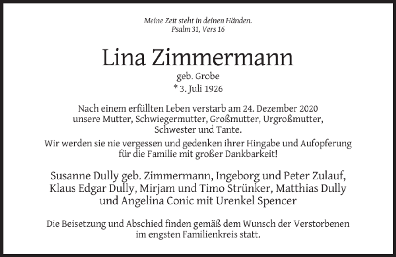 <p>Meine Zeit steht in deinen Händen.<br />Psalm 31, Vers 16</p><p>Lina Zimmermann<br />geb. Grobe<br />* 3. Juli 1926<br />Nach einem erfüllten Leben verstarb am 24. Dezember 2020<br />unsere Mutter, Schwiegermutter, Großmutter, Urgroßmutter,<br />Schwester und Tante.<br />Wir werden sie nie vergessen und gedenken ihrer Hingabe und Aufopferung<br />für die Familie mit großer Dankbarkeit!</p><p>Susanne Dully geb. Zimmermann, Ingeborg und Peter Zulauf,<br />Klaus Edgar Dully, Mirjam und Timo Strünker, Matthias Dully<br />und Angelina Conic mit Urenkel Spencer<br />Die Beisetzung und Abschied finden gemäß dem Wunsch der Verstorbenen<br />im engsten Familienkreis statt.</p>