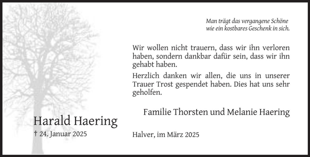 <p>Man trägt das vergangene Schöne<br />wie ein kostbares Geschenk in sich.</p><p>Wir wollen nicht trauern, dass wir ihn verloren<br />haben, sondern dankbar dafür sein, dass wir ihn<br />gehabt haben.<br />Herzlich danken wir allen, die uns in unserer<br />Trauer Trost gespendet haben. Dies hat uns sehr<br />geholfen.</p><p>Familie Thorsten und Melanie Haering</p><p>Harald Haering<br />† 24. Januar 2025</p><p>Halver, im März 2025</p>