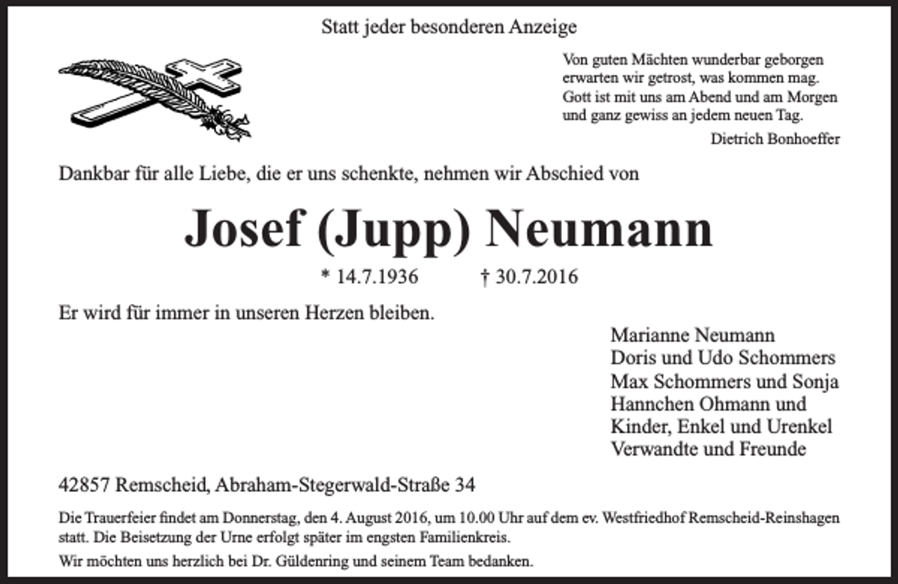 <p>Statt jeder besonderen Anzeige<br />Von guten Mächten wunderbar geborgen<br />erwarten wir getrost, was kommen mag.<br />Gott ist mit uns am Abend und am Morgen<br />und ganz gewiss an jedem neuen Tag.<br />Dietrich Bonhoeffer</p><p>Dankbar für alle Liebe, die er uns schenkte, nehmen wir Abschied von</p><p>Josef (Jupp) Neumann<br />* 14.7.1936</p><p>† 30.7.2016</p><p>Er wird für immer in unseren Herzen bleiben.</p><p>Marianne Neumann<br />Doris und Udo Schommers<br />Max Schommers und Sonja<br />Hannchen Ohmann und<br />Kinder, Enkel und Urenkel<br />Verwandte und Freunde</p><p>42857 Remscheid, Abraham-Stegerwald-Straße 34<br />Die Trauerfeier findet am Donnerstag, den 4. August 2016, um 10.00 Uhr auf dem ev. Westfriedhof Remscheid-Reinshagen<br />statt. Die Beisetzung der Urne erfolgt später im engsten Familienkreis.<br />Wir möchten uns herzlich bei Dr. Güldenring und seinem Team bedanken.</p>