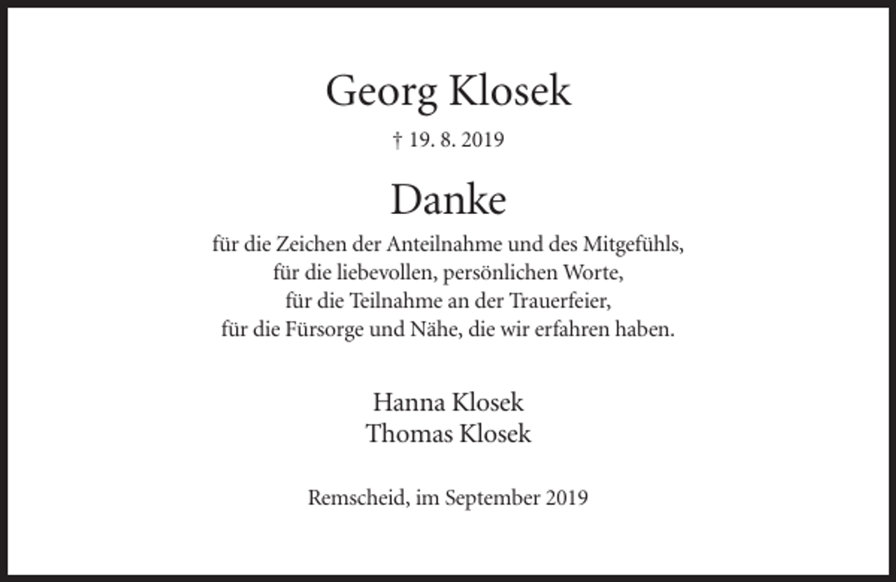 <p>Georg Klosek<br />† 19. 8. 2019</p><p>Danke<br />für die Zeichen der Anteilnahme und des Mitgefühls,<br />für die liebevollen, persönlichen Worte,<br />für die Teilnahme an der Trauerfeier,<br />für die Fürsorge und Nähe, die wir erfahren haben.</p><p>Hanna Klosek<br />Thomas Klosek<br />Remscheid, im September 2019</p>