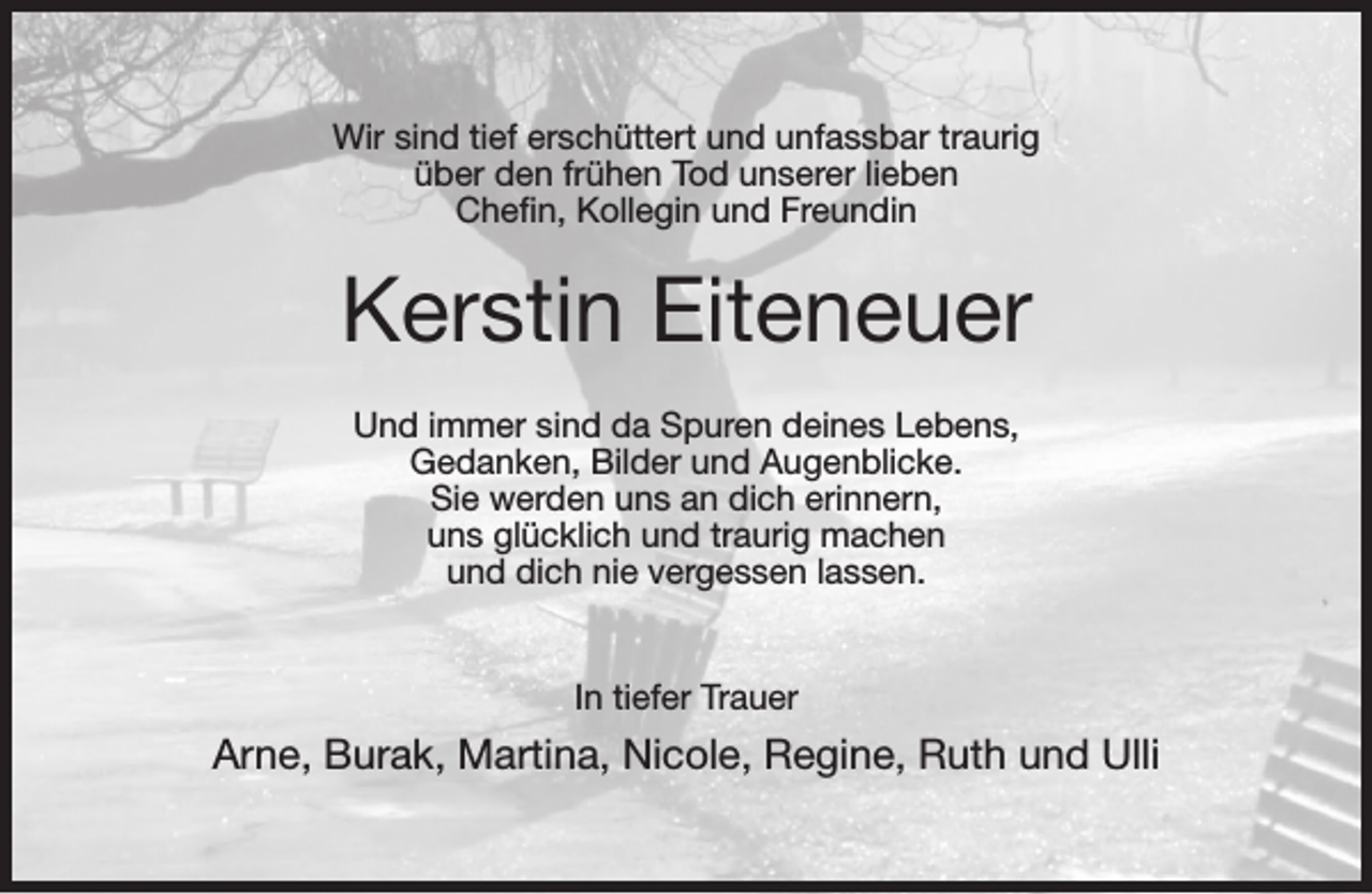 <p>Wir sind tief erschüttert und unfassbar traurig<br />über den frühen Tod unserer lieben<br />Cheﬁn, Kollegin und Freundin</p><p>Kerstin Eiteneuer<br />Und immer sind da Spuren deines Lebens,<br />Gedanken, Bilder und Augenblicke.<br />Sie werden uns an dich erinnern,<br />uns glücklich und traurig machen<br />und dich nie vergessen lassen.<br />In tiefer Trauer</p><p>Arne, Burak, Martina, Nicole, Regine, Ruth und Ulli</p>