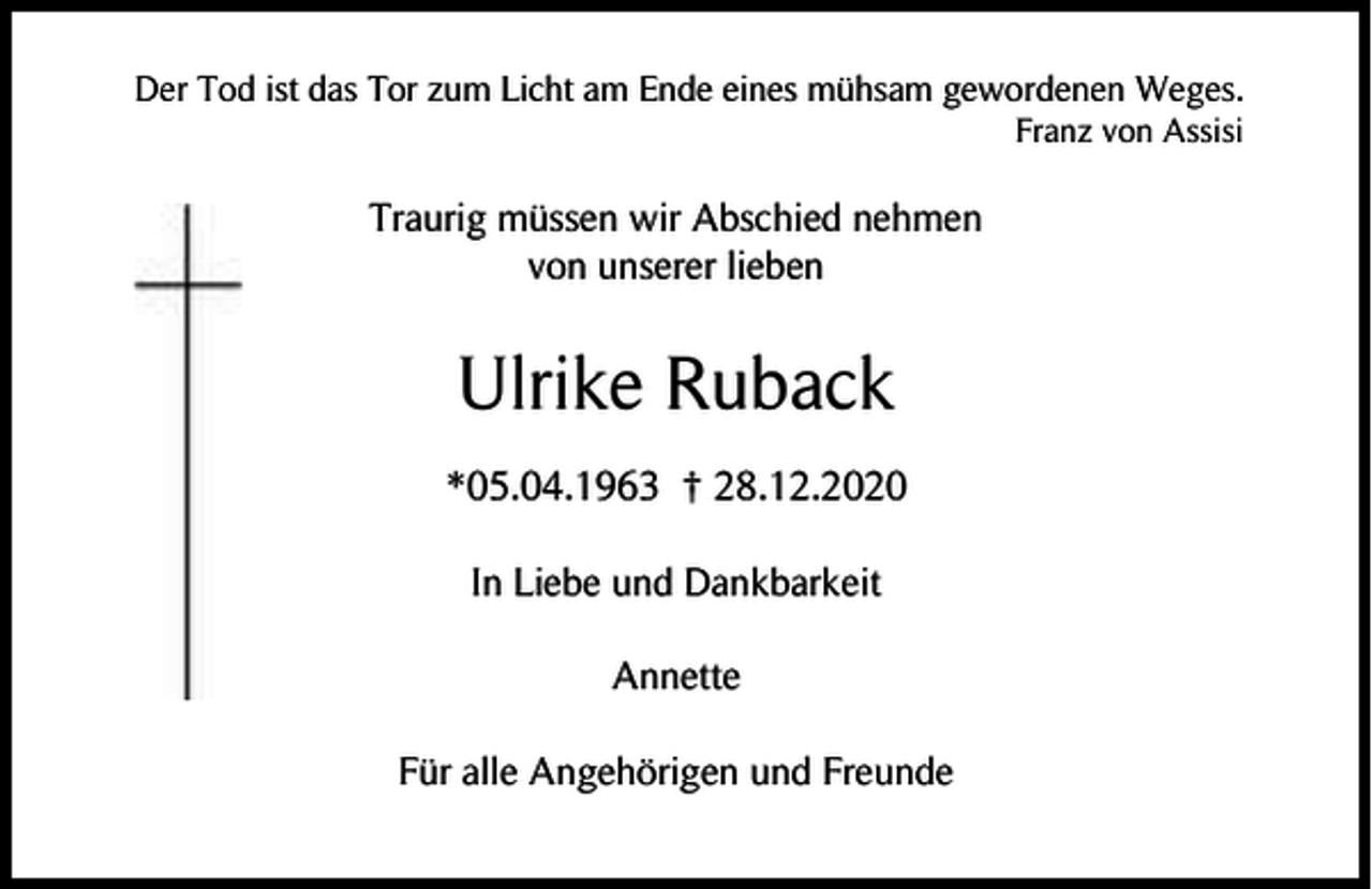 <p>Der Tod ist das Tor zum Licht am Ende eines mühsam gewordenen Weges.<br />Franz von Assisi</p><p>Traurig müssen wir Abschied nehmen<br />von unserer lieben</p><p>Ulrike Ruback<br />*05.04.1963 † 28.12.2020<br />In Liebe und Dankbarkeit<br />Annette<br />Für alle Angehörigen und Freunde</p>