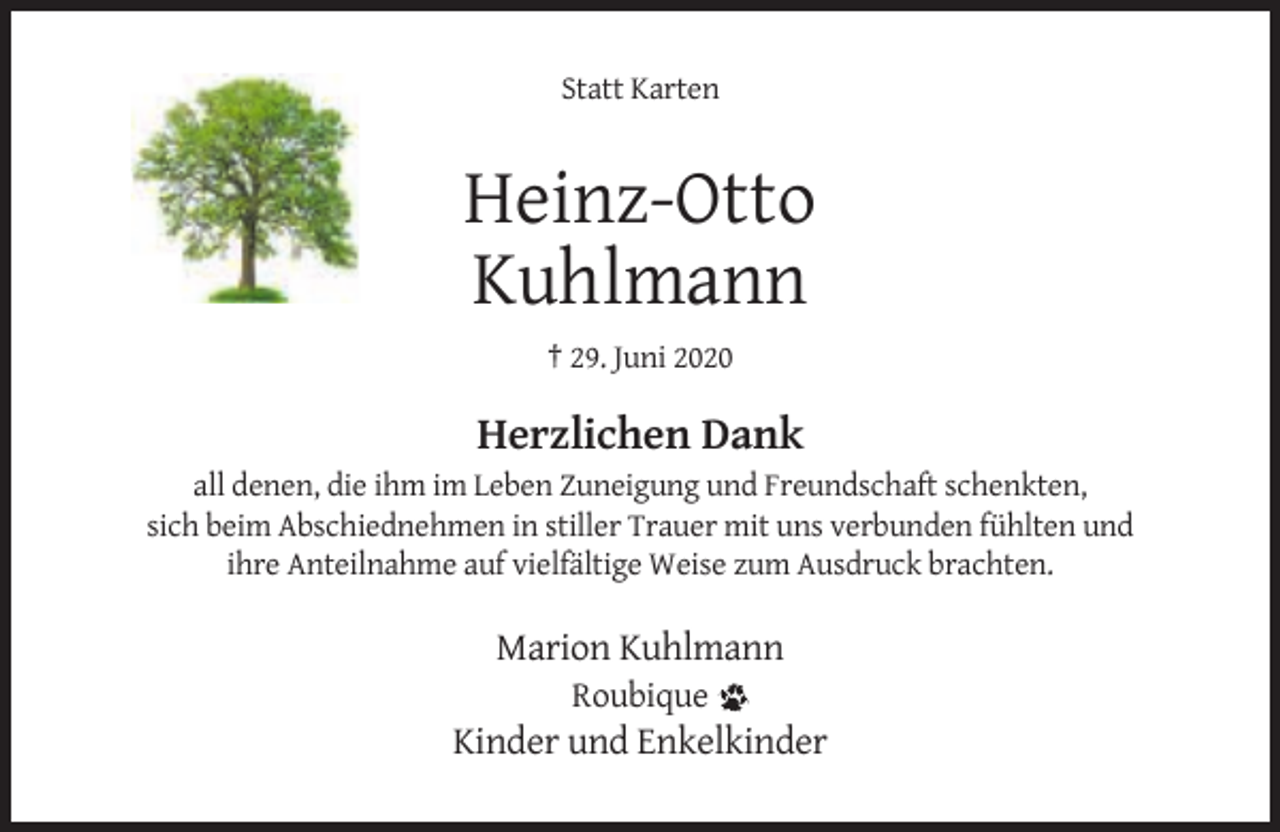 <p>Statt Karten</p><p>Heinz-Otto<br />Kuhlmann<br />† 29. Juni 2020</p><p>Herzlichen Dank<br />all denen, die ihm im Leben Zuneigung und Freundschaft schenkten,<br />sich beim Abschiednehmen in stiller Trauer mit uns verbunden fühlten und<br />ihre Anteilnahme auf vielfältige Weise zum Ausdruck brachten.</p><p>Marion Kuhlmann<br />Roubique</p><p>Kinder und Enkelkinder</p>