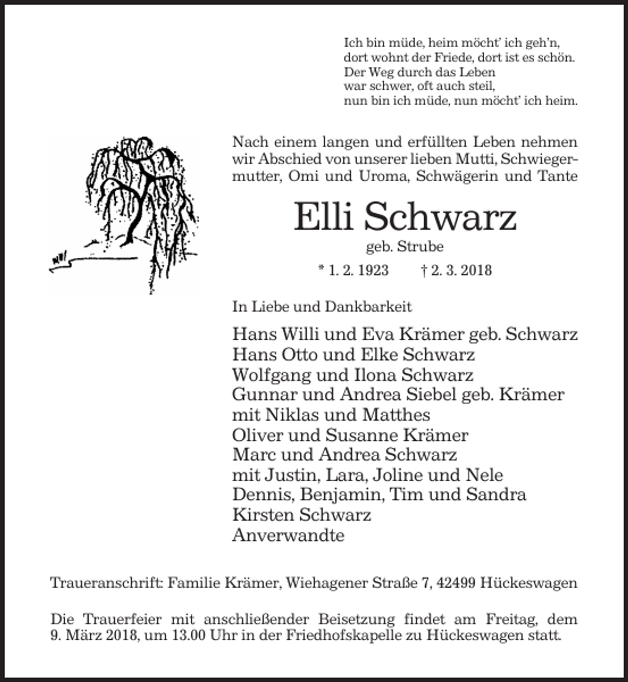 <p>Ich bin müde, heim möcht’ ich geh’n,<br />dort wohnt der Friede, dort ist es schön.<br />Der Weg durch das Leben<br />war schwer, oft auch steil,<br />nun bin ich müde, nun möcht’ ich heim.</p><p>Nach einem langen und erfüllten Leben nehmen<br />wir Abschied von unserer lieben Mutti, Schwiegermutter, Omi und Uroma, Schwägerin und Tante</p><p>Elli Schwarz<br />geb. Strube<br />* 1. 2. 1923<br />† 2. 3. 2018<br />In Liebe und Dankbarkeit</p><p>Hans Willi und Eva Krämer geb. Schwarz<br />Hans Otto und Elke Schwarz<br />Wolfgang und Ilona Schwarz<br />Gunnar und Andrea Siebel geb. Krämer<br />mit Niklas und Matthes<br />Oliver und Susanne Krämer<br />Marc und Andrea Schwarz<br />mit Justin, Lara, Joline und Nele<br />Dennis, Benjamin, Tim und Sandra<br />Kirsten Schwarz<br />Anverwandte<br />Traueranschrift: Familie Krämer, Wiehagener Straße 7, 42499 Hückeswagen<br />Die Trauerfeier mit anschließender Beisetzung findet am Freitag, dem<br />9. März 2018, um 13.00 Uhr in der Friedhofskapelle zu Hückeswagen statt.</p>