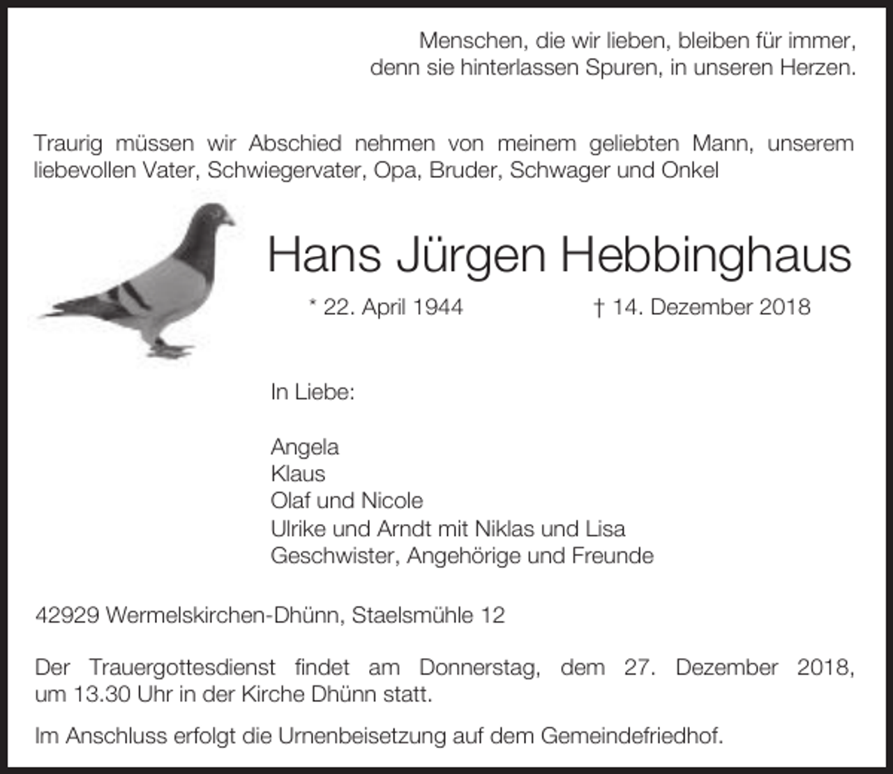 <p>Menschen, die wir lieben, bleiben für immer,<br />denn sie hinterlassen Spuren, in unseren Herzen.<br />Traurig müssen wir Abschied nehmen von meinem geliebten Mann, unserem<br />liebevollen Vater, Schwiegervater, Opa, Bruder, Schwager und Onkel</p><p>Hans Jürgen Hebbinghaus<br />* 22. April 1944</p><p>† 14. Dezember 2018</p><p>In Liebe:<br />Angela<br />Klaus<br />Olaf und Nicole<br />Ulrike und Arndt mit Niklas und Lisa<br />Geschwister, Angehörige und Freunde<br />42929 Wermelskirchen-Dhünn, Staelsmühle 12<br />Der Trauergottesdienst findet am Donnerstag, dem 27. Dezember 2018,<br />um 13.30 Uhr in der Kirche Dhünn statt.<br />Im Anschluss erfolgt die Urnenbeisetzung auf dem Gemeindefriedhof.</p>