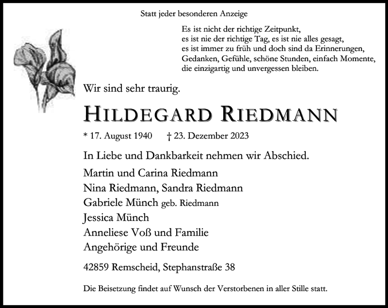 <p>Statt jeder besonderen Anzeige<br />Es ist nicht der richtige Zeitpunkt,<br />es ist nie der richtige Tag, es ist nie alles gesagt,<br />es ist immer zu früh und doch sind da Erinnerungen,<br />Gedanken, Gefühle, schöne Stunden, einfach Momente,<br />die einzigartig und unvergessen bleiben.</p><p>Wir sind sehr traurig.</p><p>HILDEGARD RIEDMANN</p><p>* 17. August 1940</p><p>† 23. Dezember 2023</p><p>In Liebe und Dankbarkeit nehmen wir Abschied.<br />Martin und Carina Riedmann<br />Nina Riedmann, Sandra Riedmann<br />Gabriele Münch geb. Riedmann<br />Jessica Münch<br />Anneliese Voß und Familie<br />Angehörige und Freunde<br />42859 Remscheid, Stephanstraße 38<br />Die Beisetzung findet auf Wunsch der Verstorbenen in aller Stille statt.</p>