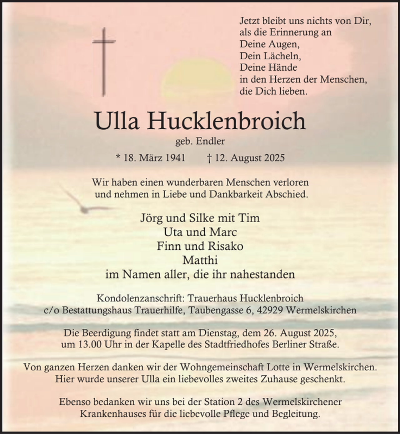 <p>Jetzt bleibt uns nichts von Dir,<br />als die Erinnerung an<br />Deine Augen,<br />Dein Lächeln,<br />Deine Hände<br />in den Herzen der Menschen,<br />die Dich lieben.</p><p>Ulla Hucklenbroich<br />geb. Endler</p><p>* 18. März 1941</p><p>† 12. August 2025</p><p>Wir haben einen wunderbaren Menschen verloren<br />und nehmen in Liebe und Dankbarkeit Abschied.</p><p>Jörg und Silke mit Tim<br />Uta und Marc<br />Finn und Risako<br />Matthi<br />im Namen aller, die ihr nahestanden<br />Kondolenzanschrift: Trauerhaus Hucklenbroich<br />c/o Bestattungshaus Trauerhilfe, Taubengasse 6, 42929 Wermelskirchen<br />Die Beerdigung findet statt am Dienstag, dem 26. August 2025,<br />um 13.00 Uhr in der Kapelle des Stadtfriedhofes Berliner Straße.<br />Von ganzen Herzen danken wir der Wohngemeinschaft Lotte in Wermelskirchen.<br />Hier wurde unserer Ulla ein liebevolles zweites Zuhause geschenkt.<br />Ebenso bedanken wir uns bei der Station 2 des Wermelskirchener<br />Krankenhauses für die liebevolle Pflege und Begleitung.</p>