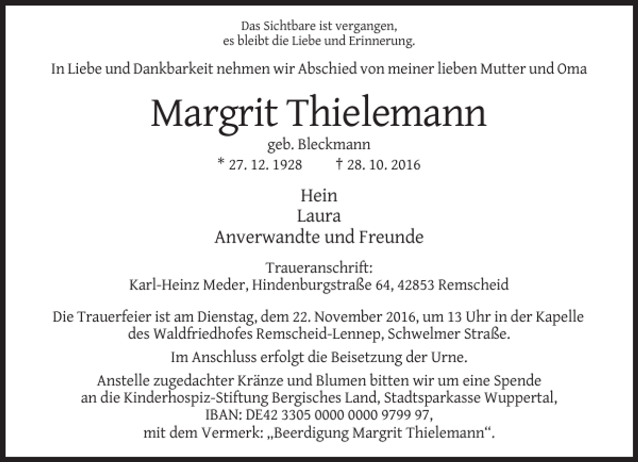 <p>Das Sichtbare ist vergangen,<br />es bleibt die Liebe und Erinnerung.</p><p>In Liebe und Dankbarkeit nehmen wir Abschied von meiner lieben Mutter und Oma</p><p>Margrit Thielemann<br />geb. Bleckmann<br />* 27. 12. 1928<br />† 28. 10. 2016</p><p>Hein<br />Laura<br />Anverwandte und Freunde<br />Traueranschrift:<br />Karl-Heinz Meder, Hindenburgstraße 64, 42853 Remscheid<br />Die Trauerfeier ist am Dienstag, dem 22. November 2016, um 13 Uhr in der Kapelle<br />des Waldfriedhofes Remscheid-Lennep, Schwelmer Straße.<br />Im Anschluss erfolgt die Beisetzung der Urne.<br />Anstelle zugedachter Kränze und Blumen bitten wir um eine Spende<br />an die Kinderhospiz-Stiftung Bergisches Land, Stadtsparkasse Wuppertal,<br />IBAN: DE42 3305 9797,<br />mit dem Vermerk: „Beerdigung Margrit Thielemann“.</p>