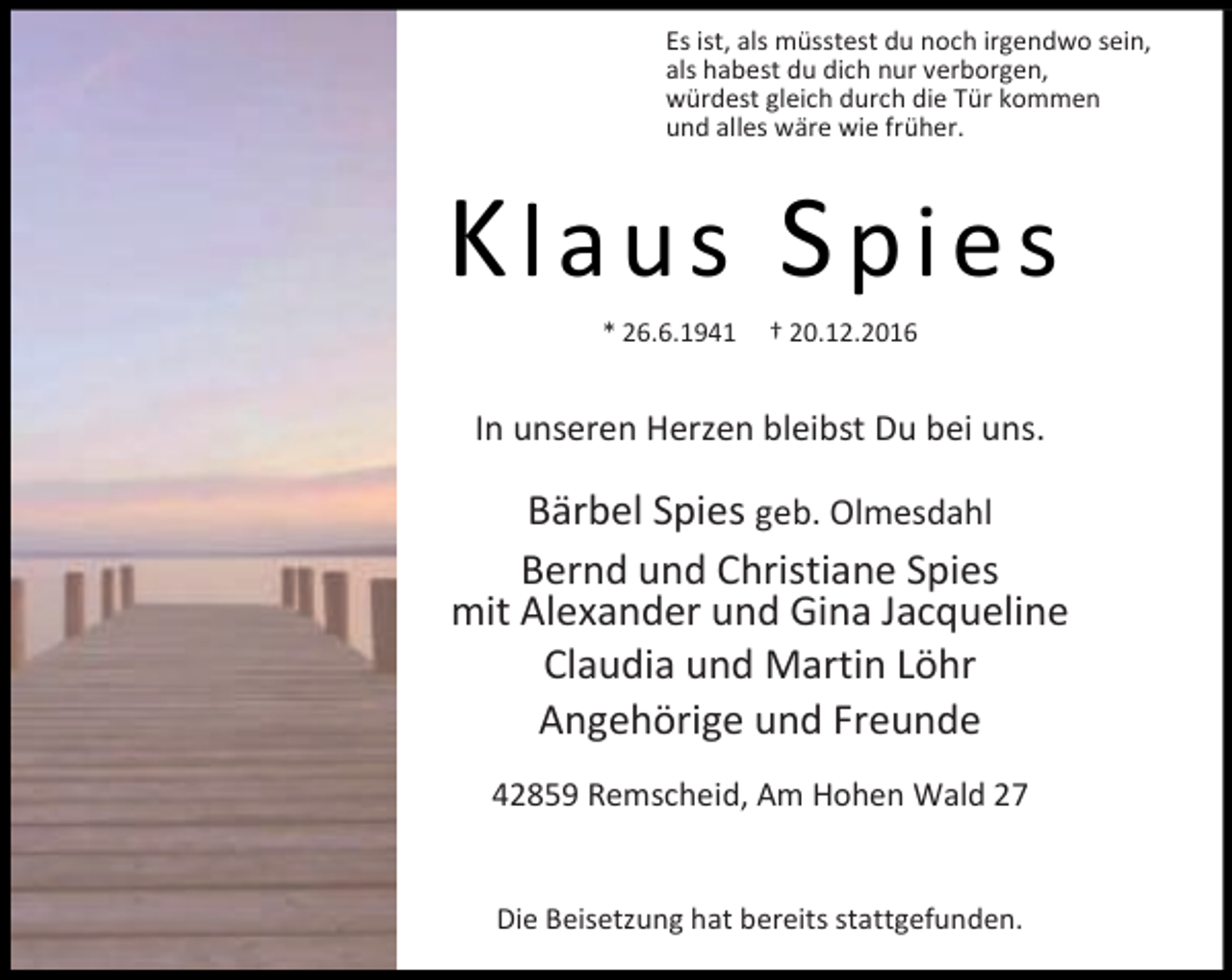 <p>Es ist, als müsstest du noch irgendwo sein,<br />als habest du dich nur verborgen,<br />würdest gleich durch die Tür kommen<br />und alles wäre wie früher.</p><p>Klaus Spies<br />* 26.6.1941</p><p>† 20.12.2016</p><p>In unseren Herzen bleibst Du bei uns.</p><p>Bärbel Spies geb. Olmesdahl<br />Bernd und Christiane Spies<br />mit Alexander und Gina Jacqueline<br />Claudia und Martin Löhr<br />Angehörige und Freunde<br />42859 Remscheid, Am Hohen Wald 27<br />Die Beisetzung hat bereits stattgefunden.</p>