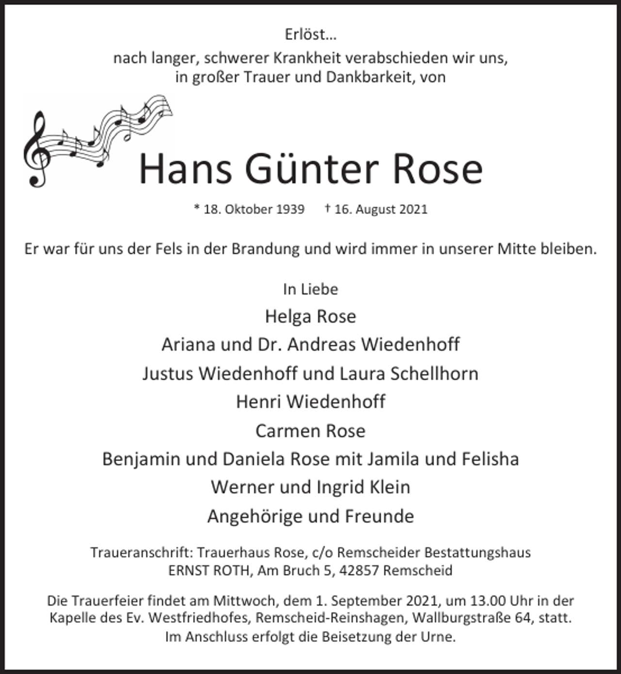 <p>Erlöst…<br />nach langer, schwerer Krankheit verabschieden wir uns,<br />in großer Trauer und Dankbarkeit, von</p><p>Hans Günter Rose<br />* 18. Oktober 1939</p><p>† 16. August 2021</p><p>Er war für uns der Fels in der Brandung und wird immer in unserer Mitte bleiben.<br />In Liebe</p><p>Helga Rose<br />Ariana und Dr. Andreas Wiedenhoff<br />Justus Wiedenhoff und Laura Schellhorn<br />Henri Wiedenhoff<br />Carmen Rose<br />Benjamin und Daniela Rose mit Jamila und Felisha<br />Werner und Ingrid Klein<br />Angehörige und Freunde<br />Traueranschrift: Trauerhaus Rose, c/o Remscheider Bestattungshaus<br />ERNST ROTH, Am Bruch 5, 42857 Remscheid<br />Die Trauerfeier findet am Mittwoch, dem 1. September 2021, um 13.00 Uhr in der<br />Kapelle des Ev. Westfriedhofes, Remscheid-Reinshagen, Wallburgstraße 64, statt.<br />Im Anschluss erfolgt die Beisetzung der Urne.</p>