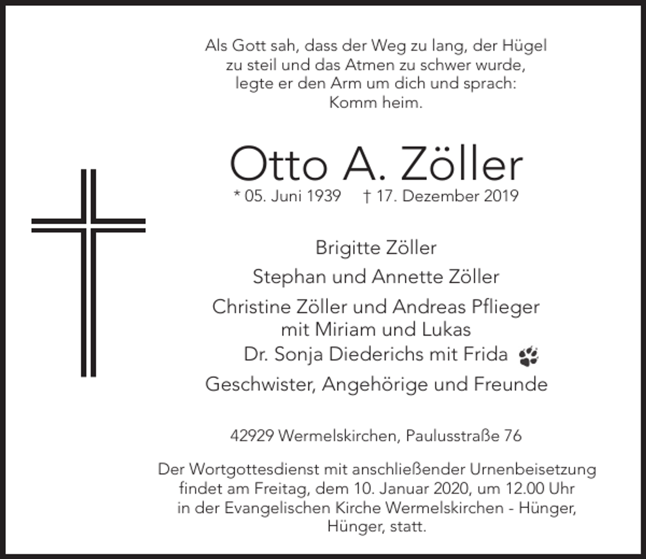 <p>Als Gott sah, dass der Weg zu lang, der Hügel<br />zu steil und das Atmen zu schwer wurde,<br />legte er den Arm um dich und sprach:<br />Komm heim.</p><p>Otto A. Zöller<br />* 05. Juni 1939</p><p>† 17. Dezember 2019</p><p>Brigitte Zöller<br />Stephan und Annette Zöller<br />Christine Zöller und Andreas Pflieger<br />mit Miriam und Lukas<br />Dr. Sonja Diederichs mit Frida<br />Geschwister, Angehörige und Freunde<br />42929 Wermelskirchen, Paulusstraße 76<br />Der Wortgottesdienst mit anschließender Urnenbeisetzung<br />findet am Freitag, dem 10. Januar 2020, um 12.00 Uhr<br />in der Evangelischen Kirche Wermelskirchen - Hünger,<br />Hünger, statt.</p>