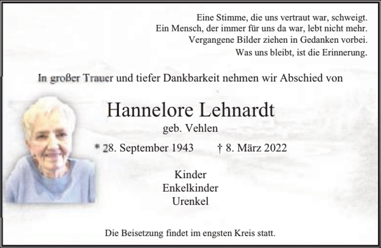 <p>Eine Stimme, die uns vertraut war, schweigt.<br />Ein Mensch, der immer für uns da war, lebt nicht mehr.<br />Vergangene Bilder ziehen in Gedanken vorbei.<br />Was uns bleibt, ist die Erinnerung.</p><p>In großer Trauer und tiefer Dankbarkeit nehmen wir Abschied von</p><p>Hannelore Lehnardt<br />geb. Vehlen</p><p>* 28. September 1943</p><p>† 8. März 2022</p><p>Kinder<br />Enkelkinder<br />Urenkel<br />Die Beisetzung findet im engsten Kreis statt.</p>
