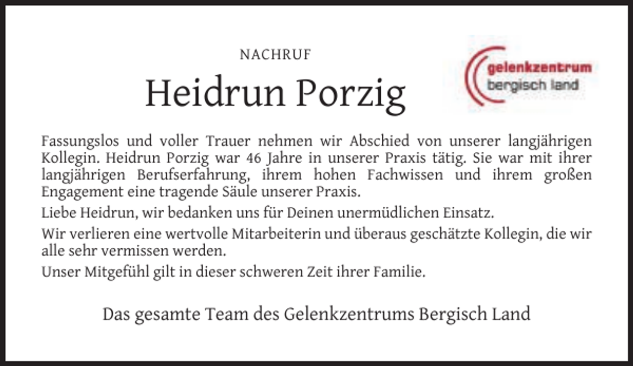 <p>NACHRUF</p><p>Heidrun Porzig<br />Fassungslos und voller Trauer nehmen wir Abschied von unserer langjährigen<br />Kollegin. Heidrun Porzig war 46 Jahre in unserer Praxis tätig. Sie war mit ihrer<br />langjährigen Berufserfahrung, ihrem hohen Fachwissen und ihrem großen<br />Engagement eine tragende Säule unserer Praxis.<br />Liebe Heidrun, wir bedanken uns für Deinen unermüdlichen Einsatz.<br />Wir verlieren eine wertvolle Mitarbeiterin und überaus geschätzte Kollegin, die wir<br />alle sehr vermissen werden.<br />Unser Mitgefühl gilt in dieser schweren Zeit ihrer Familie.</p><p>Das gesamte Team des Gelenkzentrums Bergisch Land</p>