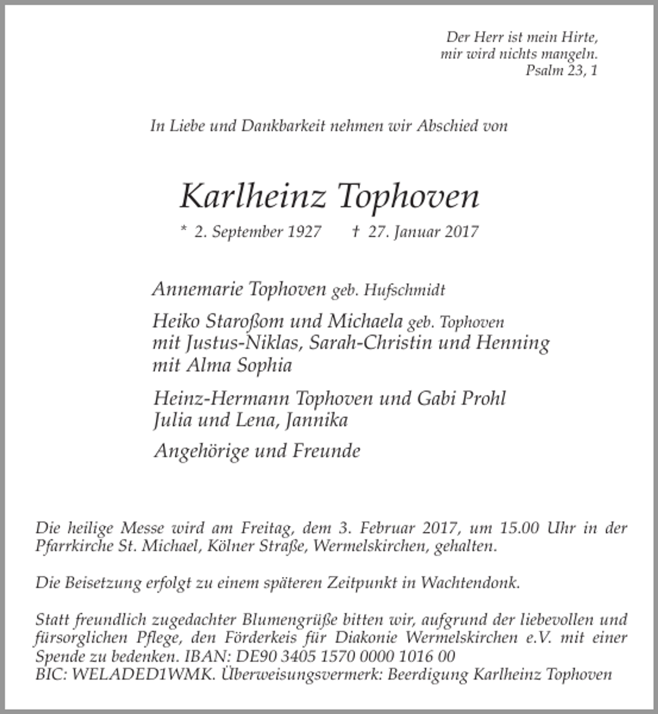 <p>Der Herr ist mein Hirte,<br />mir wird nichts mangeln.<br />Psalm 23, 1</p><p>In Liebe und Dankbarkeit nehmen wir Abschied von</p><p>Karlheinz Tophoven<br />* 2. September 1927</p><p>† 27. Januar 2017</p><p>Annemarie Tophoven geb. Hufschmidt<br />Heiko Staroßom und Michaela geb. Tophoven<br />mit Justus-Niklas, Sarah-Christin und Henning<br />mit Alma Sophia<br />Heinz-Hermann Tophoven und Gabi Prohl<br />Julia und Lena, Jannika<br />Angehörige und Freunde</p><p>Die heilige Messe wird am Freitag, dem 3. Februar 2017, um 15.00 Uhr in der<br />Pfarrkirche St. Michael, Kölner Straße, Wermelskirchen, gehalten.<br />Die Beisetzung erfolgt zu einem späteren Zeitpunkt in Wachtendonk.<br />Statt freundlich zugedachter Blumengrüße bitten wir, aufgrund der liebevollen und<br />fürsorglichen Pflege, den Förderkeis für Diakonie Wermelskirchen e.V. mit einer<br />Spende zu bedenken. IBAN: DE90 3405 157000 1016 00<br />BIC: WELADED1WMK. Überweisungsvermerk: Beerdigung Karlheinz Tophoven</p>