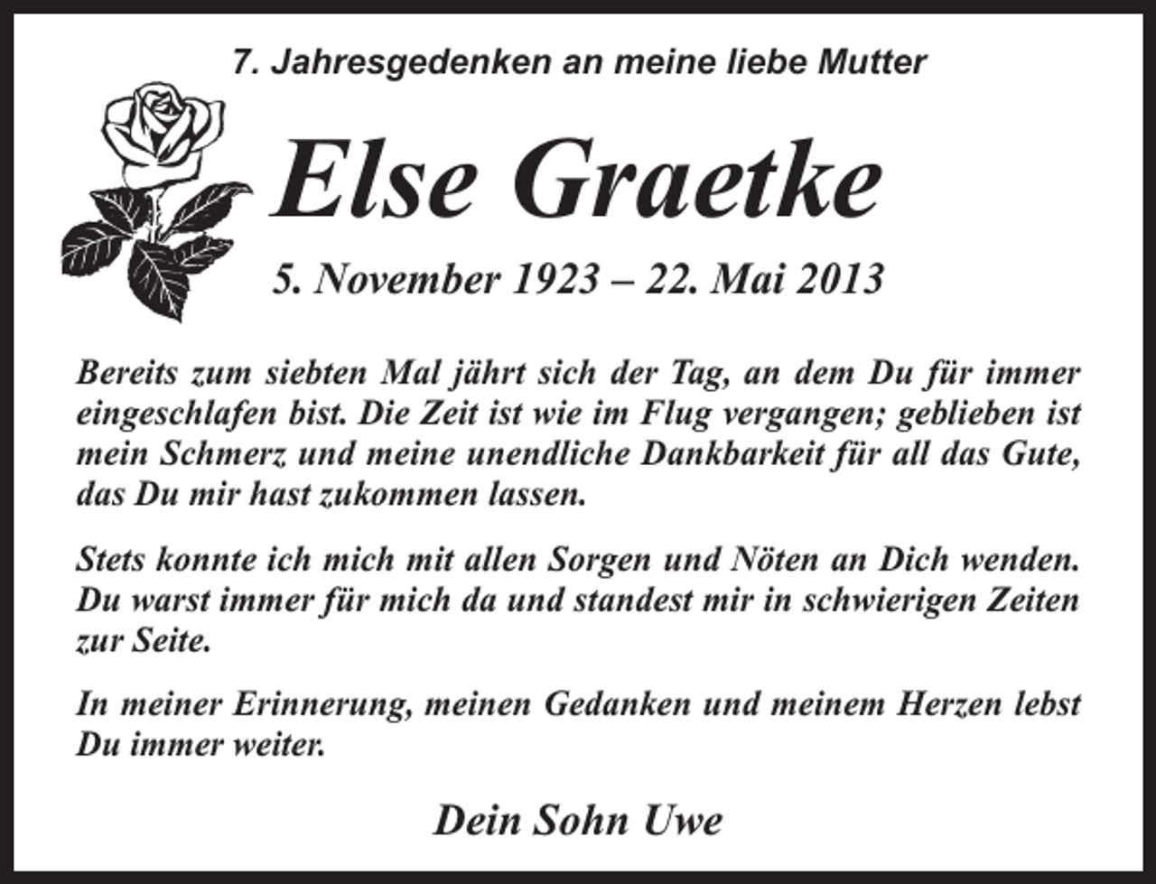<p>7. Jahresgedenken an meine liebe Mutter</p><p>Else Graetke</p><p>5. November 1923 – 22. Mai 2013<br />Bereits zum siebten Mal jährt sich der Tag, an dem Du für immer<br />eingeschlafen bist. Die Zeit ist wie im Flug vergangen; geblieben ist<br />mein Schmerz und meine unendliche Dankbarkeit für all das Gute,<br />das Du mir hast zukommen lassen.<br />Stets konnte ich mich mit allen Sorgen und Nöten an Dich wenden.<br />Du warst immer für mich da und standest mir in schwierigen Zeiten<br />zur Seite.<br />In meiner Erinnerung, meinen Gedanken und meinem Herzen lebst<br />Du immer weiter.</p><p>Dein Sohn Uwe</p>