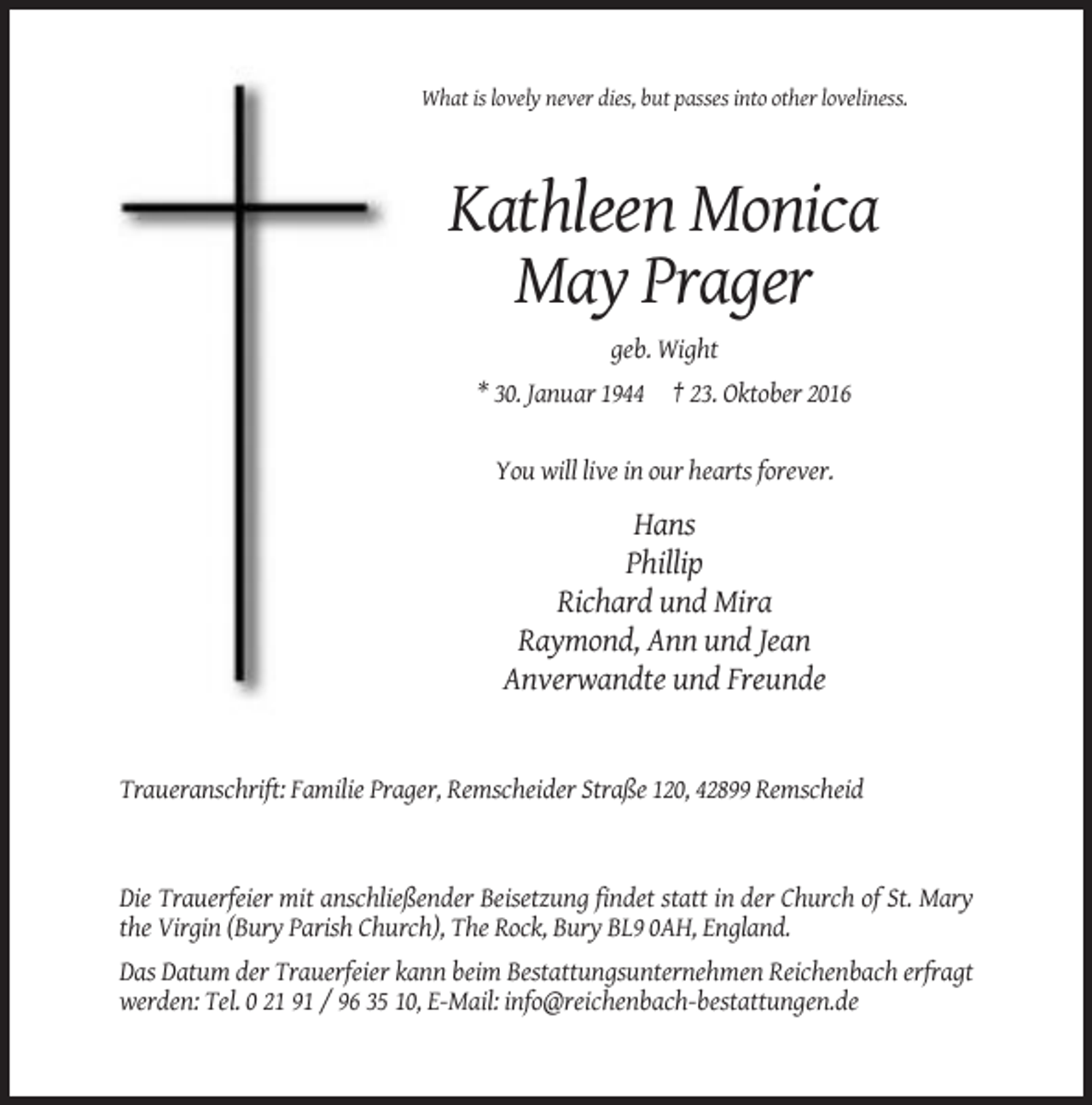 <p>What is lovely never dies, but passes into other loveliness.</p><p>Kathleen Monica<br />May Prager<br />geb. Wight<br />* 30. Januar 1944 † 23. Oktober 2016</p><p>You will live in our hearts forever.</p><p>Hans<br />Phillip<br />Richard und Mira<br />Raymond, Ann und Jean<br />Anverwandte und Freunde</p><p>Traueranschrift: Familie Prager, Remscheider Straße 120, 42899 Remscheid</p><p>Die Trauerfeier mit anschließender Beisetzung findet statt in der Church of St. Mary<br />the Virgin (Bury Parish Church), The Rock, Bury BL9 0AH, England.<br />Das Datum der Trauerfeier kann beim Bestattungsunternehmen Reichenbach erfragt<br />werden: Tel. 0 21 91 / 96 35 10, E-Mail: info@reichenbach-bestattungen.de</p>