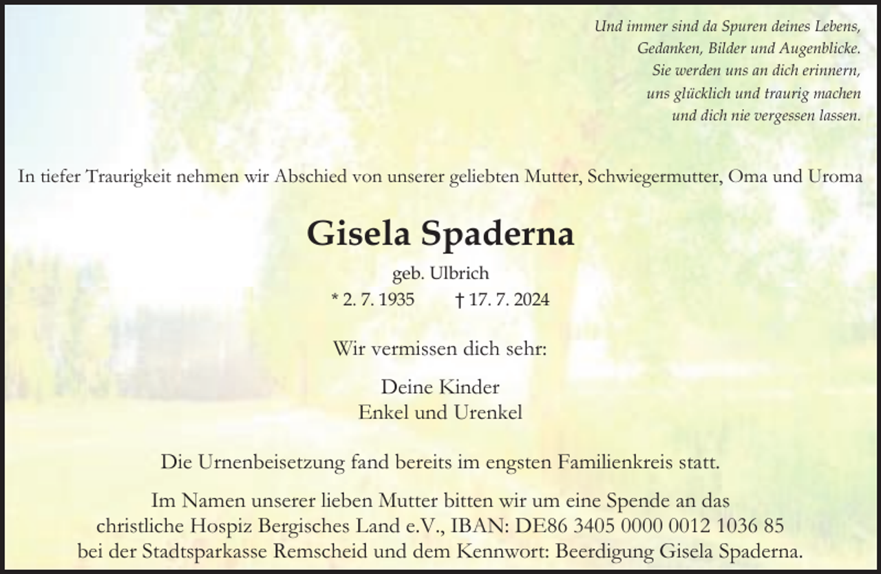 <p>Und immer sind da Spuren deines Lebens,<br />Gedanken, Bilder und Augenblicke.<br />Sie werden uns an dich erinnern,<br />uns glücklich und traurig machen<br />und dich nie vergessen lassen.</p><p>In tiefer Traurigkeit nehmen wir Abschied von unserer geliebten Mutter, Schwiegermutter, Oma und Uroma</p><p>Gisela Spaderna<br />geb. Ulbrich<br />* 2. 7. 1935<br />† 17. 7. 2024</p><p>Wir vermissen dich sehr:<br />Deine Kinder<br />Enkel und Urenkel<br />Die Urnenbeisetzung fand bereits im engsten Familienkreis statt.<br />Im Namen unserer lieben Mutter bitten wir um eine Spende an das<br />christliche Hospiz Bergisches Land e.V., IBAN: DE86 3405 0012 1036 85<br />bei der Stadtsparkasse Remscheid und dem Kennwort: Beerdigung Gisela Spaderna.</p>