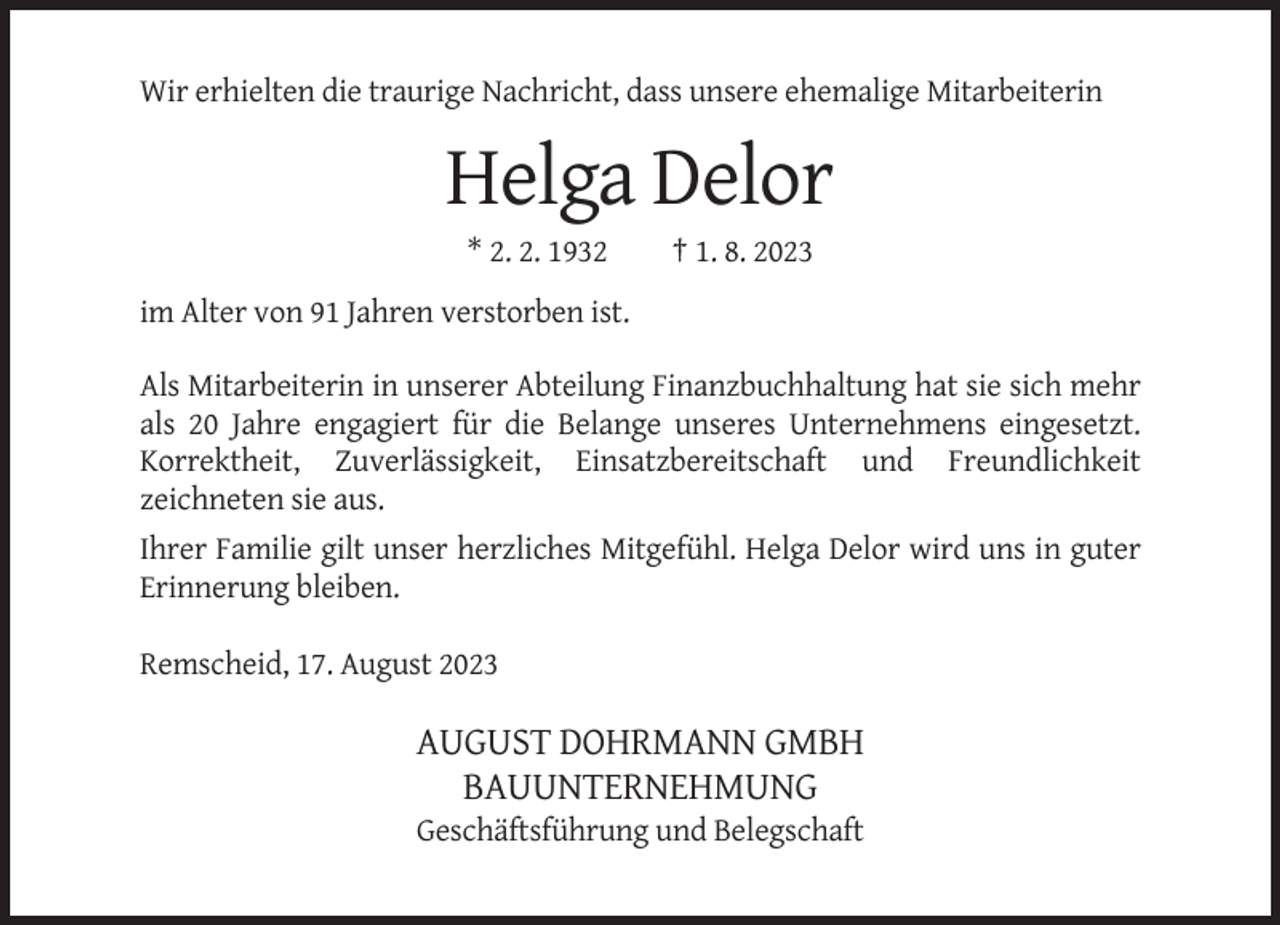 <p>Wir erhielten die traurige Nachricht, dass unsere ehemalige Mitarbeiterin</p><p>Helga Delor<br />* 2. 2. 1932</p><p>† 1. 8. 2023</p><p>im Alter von 91 Jahren verstorben ist.<br />Als Mitarbeiterin in unserer Abteilung Finanzbuchhaltung hat sie sich mehr<br />als 20 Jahre engagiert für die Belange unseres Unternehmens eingesetzt.<br />Korrektheit, Zuverlässigkeit, Einsatzbereitschaft und Freundlichkeit<br />zeichneten sie aus.<br />Ihrer Familie gilt unser herzliches Mitgefühl. Helga Delor wird uns in guter<br />Erinnerung bleiben.<br />Remscheid, 17. August 2023</p><p>AUGUST DOHRMANN GMBH<br />BAUUNTERNEHMUNG<br />Geschäftsführung und Belegschaft</p>
